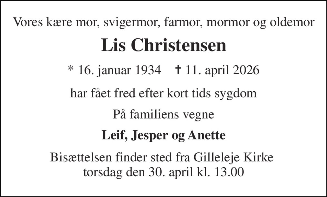 Vores kære mor, svigermor, farmor, mormor og oldemor 
Lis Christensen 
* 16. januar 1934    ✝ 11. april 2026 
har fået fred efter kort tids sygdom 
På familiens vegne 
Leif, Jesper og Anette 
Bisættelsen finder sted fra Gilleleje Kirke  torsdag den 30. april kl. 13.00