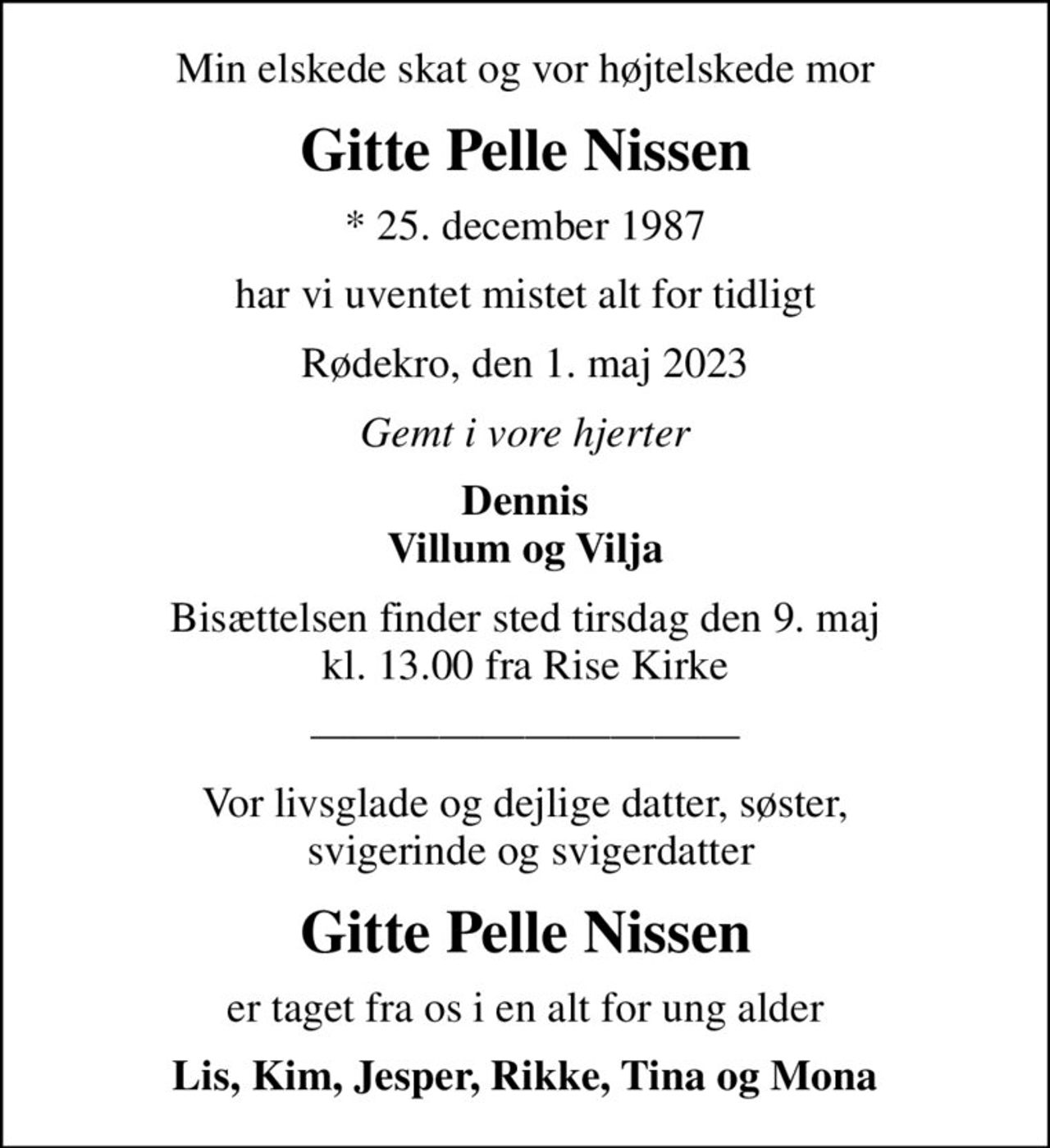 Min elskede skat og vor højtelskede mor
Gitte Pelle Nissen
* 25. december 1987
har vi uventet mistet alt for tidligt
Rødekro, den 1. maj 2023
Gemt i vore hjerter
Dennis Villum og Vilja
Bisættelsen finder sted tirsdag den 9. maj kl. 13.00 fra Rise Kirke
Vor livsglade og dejlige datter, søster,  svigerinde og svigerdatter
Gitte Pelle Nissen
er taget fra os i en alt for ung alder
Lis, Kim, Jesper, Rikke, Tina og Mona