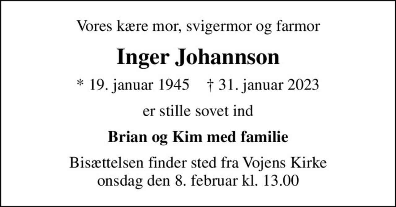 Vores kære mor, svigermor og farmor
Inger Johannson
* 19. januar 1945    ✝ 31. januar 2023
er stille sovet ind
Brian og Kim med familie
Bisættelsen finder sted fra Vojens Kirke  onsdag den 8. februar kl. 13.00