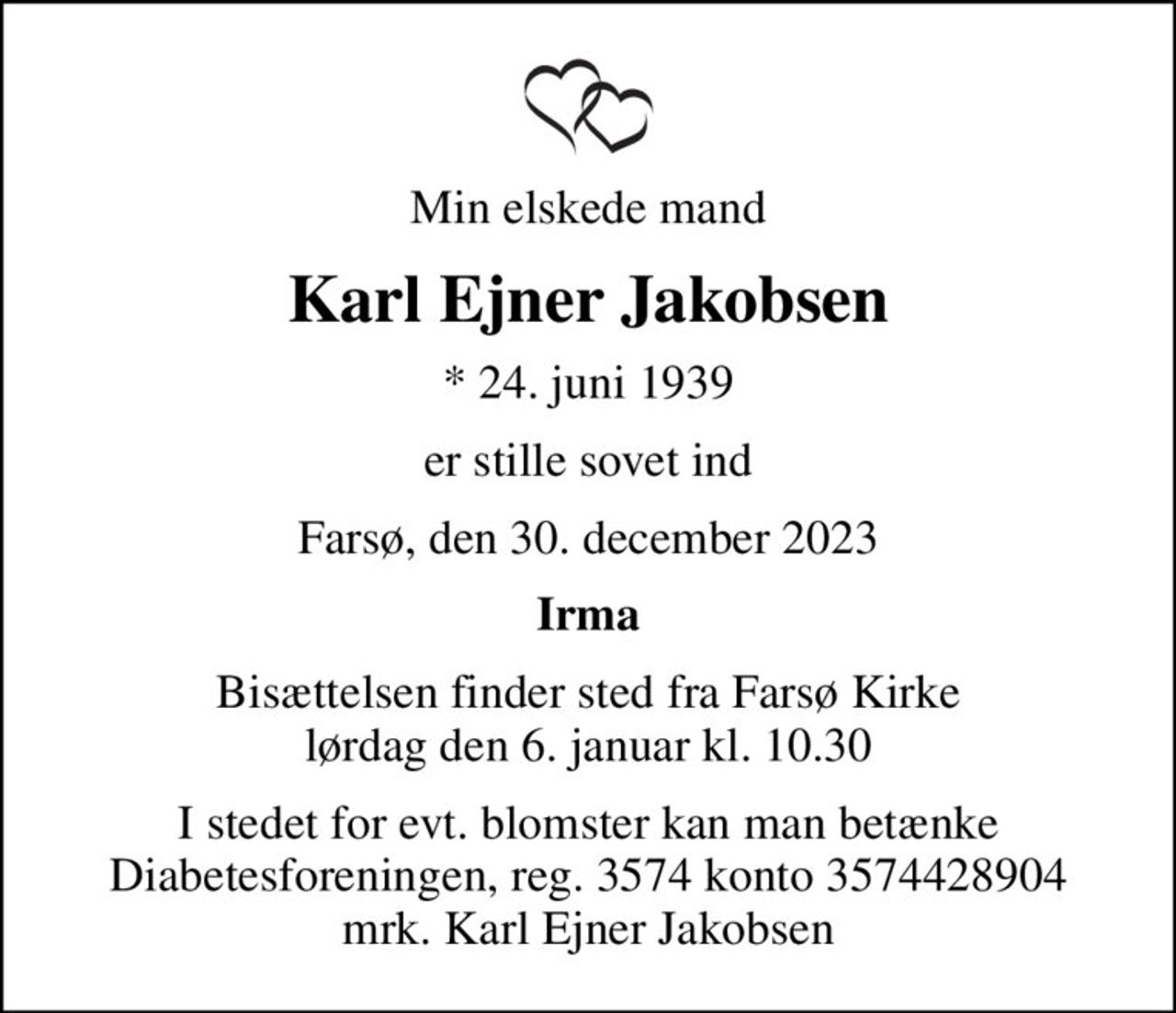 Min elskede mand
Karl Ejner Jakobsen
* 24. juni 1939
er stille sovet ind
Farsø, den 30. december 2023
Irma
Bisættelsen finder sted fra Farsø Kirke  lørdag den 6. januar kl. 10.30 
I stedet for evt. blomster kan man betænke
					Diabetesforeningen reg.3574kontonr.3574428904mrk. Karl Ejner
					Jakobsen