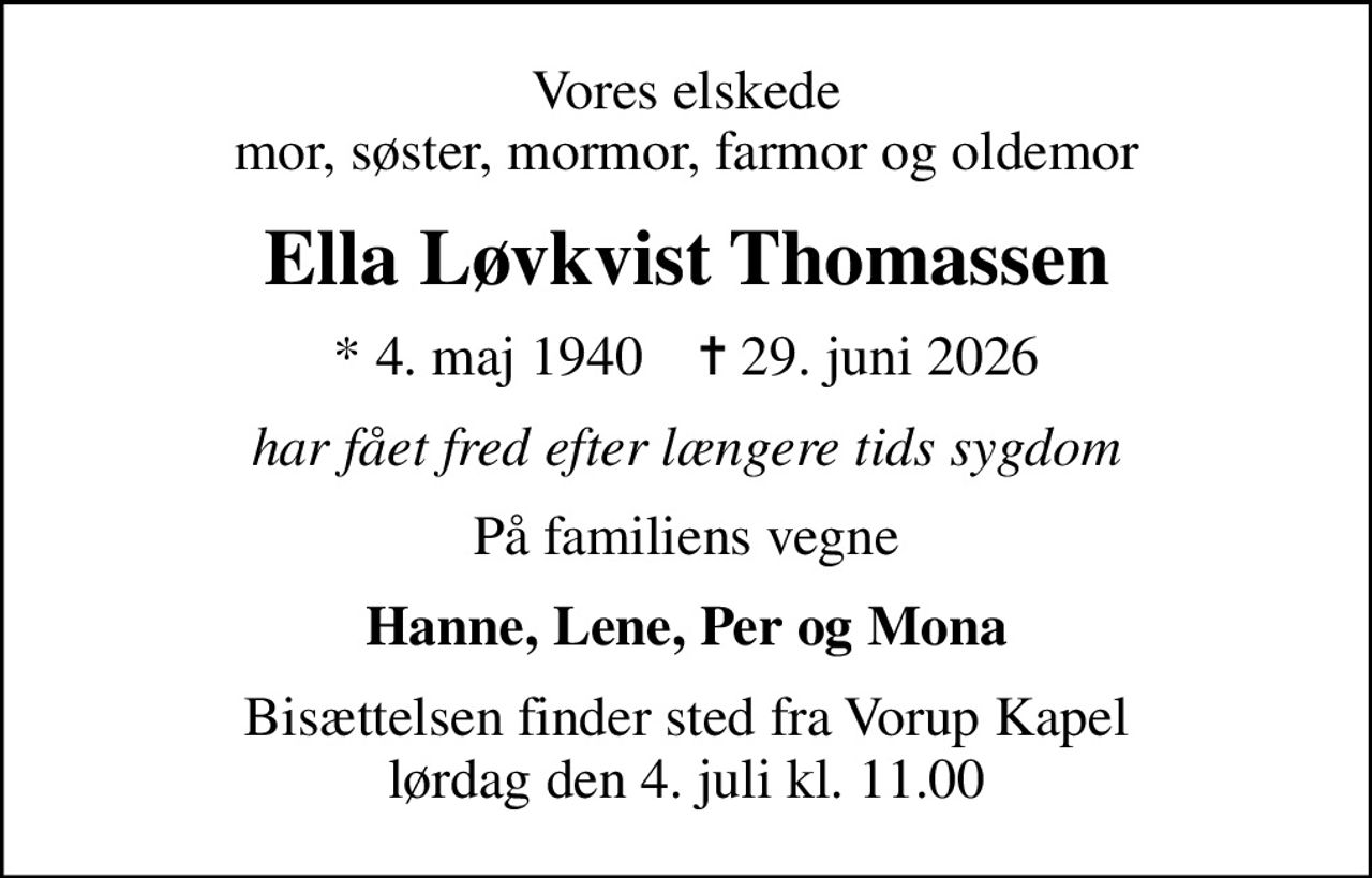 Vores elskede mor, søster, mormor, farmor og oldemor
Ella Løvkvist Thomassen
* 4. maj 1940    ✝ 29. juni 2026
har fået fred efter længere tids sygdom
På familiens vegne
Hanne, Lene, Per og Mona
Bisættelsen finder sted fra Vorup Kapel  lørdag den 4. juli kl. 11.00