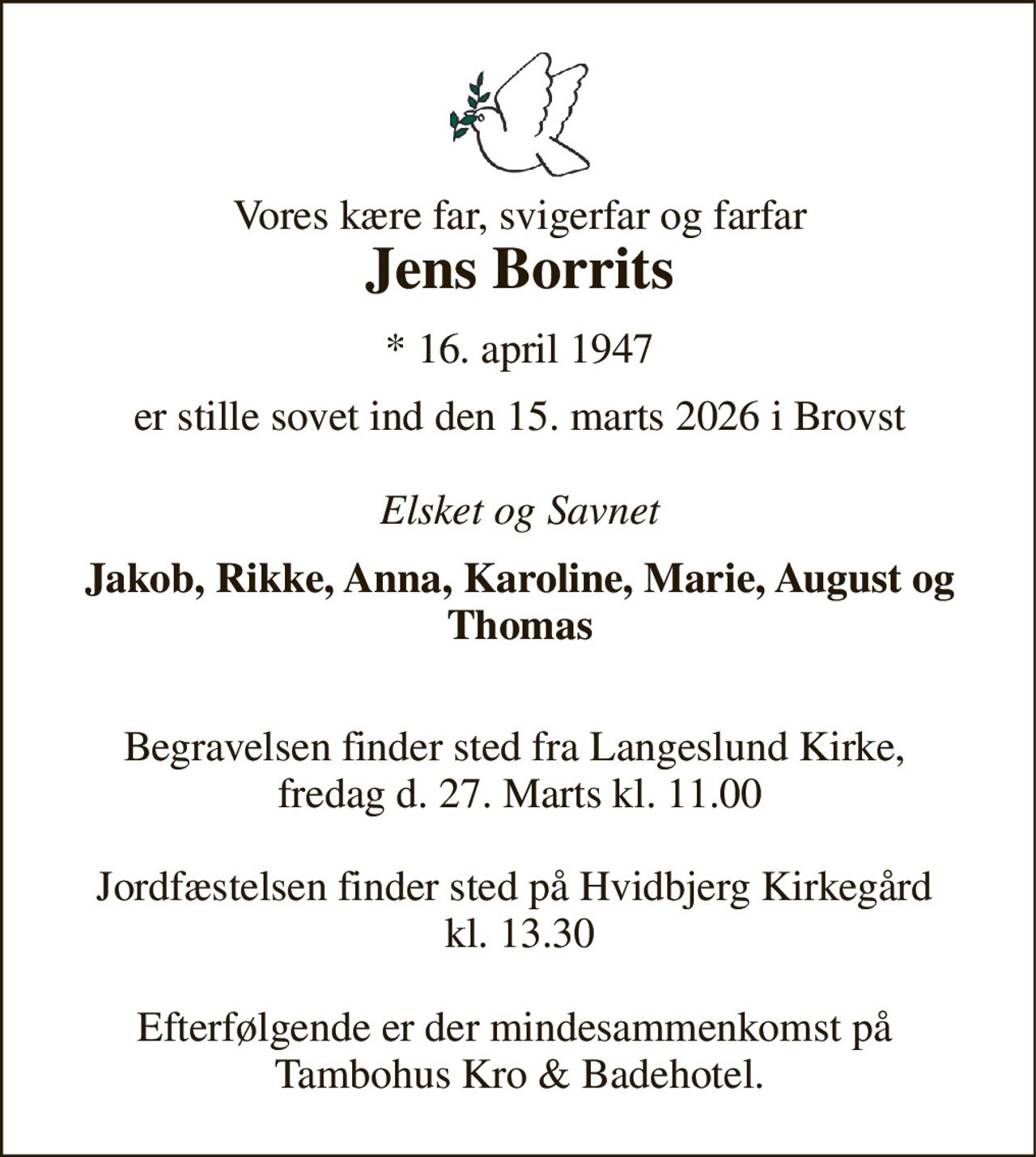 Vores kære far, svigerfar og farfar Jens Borrits​ 
*​ 16. april 1947 
er stille sovet ind den 15. marts 2026 i Brovst  Elsket og Savnet 
Jakob, Rikke, Anna, Karoline, Marie, August og Thomas 
 Begravelsen finder sted fra Langeslund Kirke,  fredag d. 27. Marts kl. 11.00  Jordfæstelsen finder sted på Hvidbjerg Kirkegård  kl. 13.30  Efterfølgende er der mindesammenkomst på  Tambohus Kro & Badehotel.