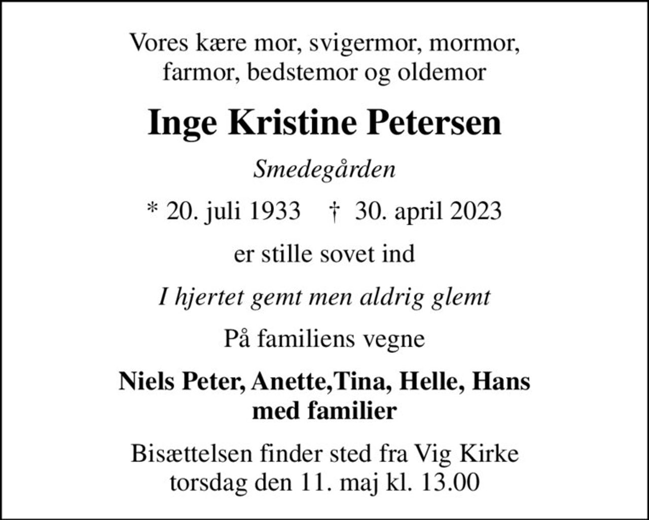 Vores kære mor, svigermor, mormor, farmor, bedstemor og oldemor
Inge Kristine Petersen
Smedegården
* 20. juli 1933    ✝ 30. april 2023
er stille sovet ind
I hjertet gemt men aldrig glemt
På familiens vegne
Niels Peter, Anette,Tina, Helle, Hans med familier
Bisættelsen finder sted fra Vig Kirke  torsdag den 11. maj kl. 13.00