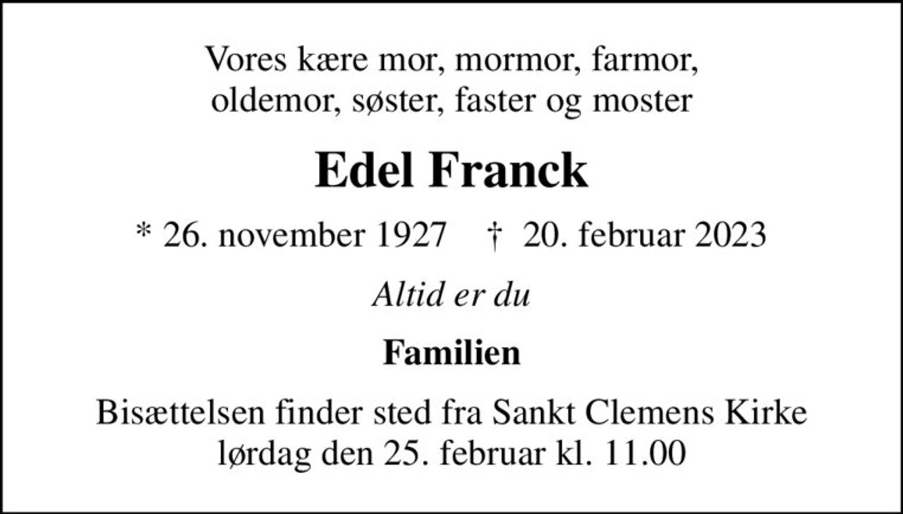 Vores kære mor, mormor, farmor, oldemor, søster, faster og moster
Edel Franck
* 26. november 1927    ✝ 20. februar 2023
Altid er du
Familien
Bisættelsen finder sted fra Sankt Clemens Kirke  lørdag den 25. februar kl. 11.00