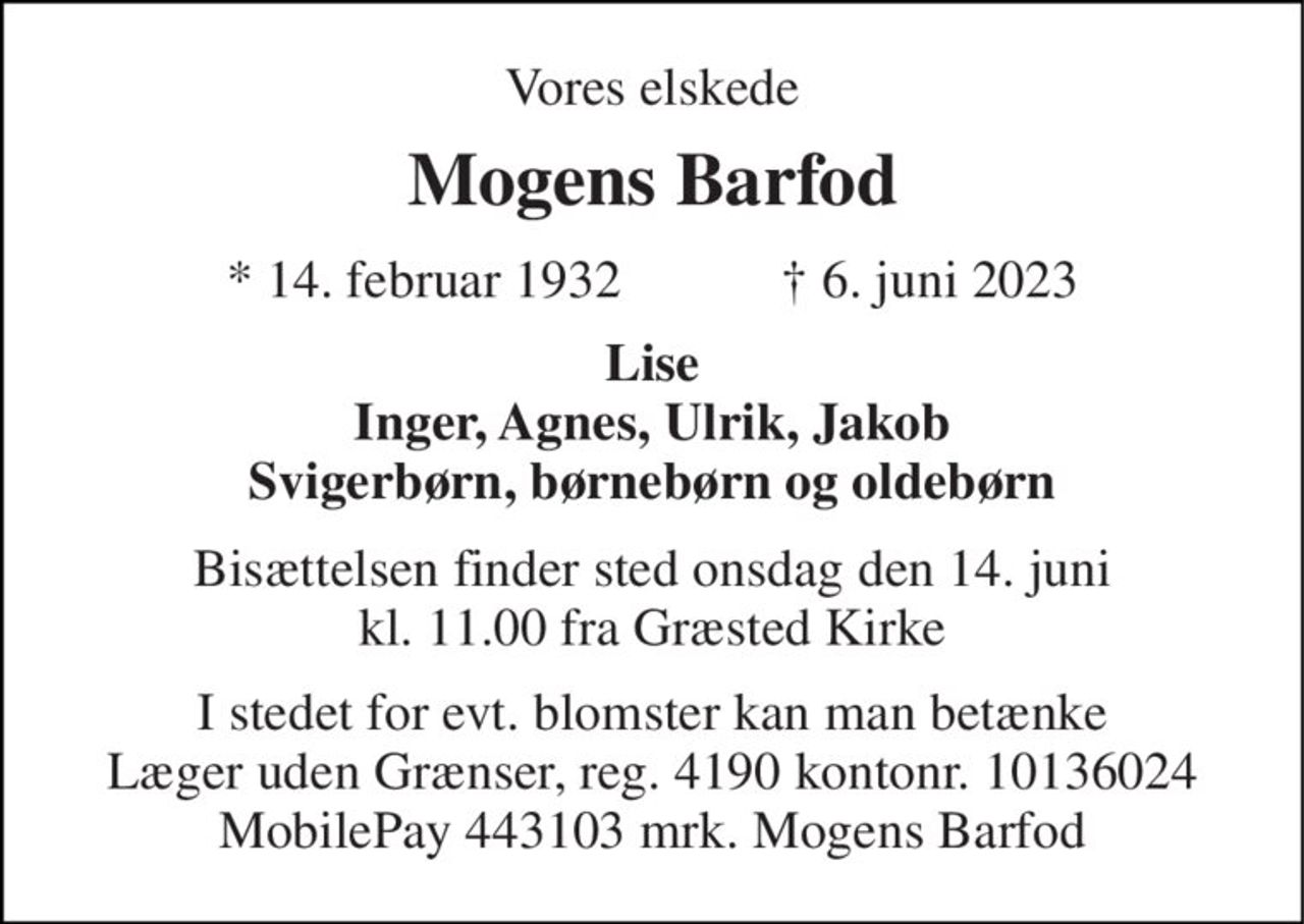 Vores elskede 
Mogens Barfod 
*​ 14. februar 1932​            ✝​ 6. juni 2023 
Lise Inger, Agnes, Ulrik, Jakob Svigerbørn, børnebørn og oldebørn 
Bisættelsen​ finder sted onsdag den 14. juni​ kl. 11.00 fra Græsted Kirke 
I stedet for evt. blomster kan man betænke Læger uden Grænser, reg. 4190 kontonr. 10136024 MobilePay 443103 mrk. Mogens Barfod