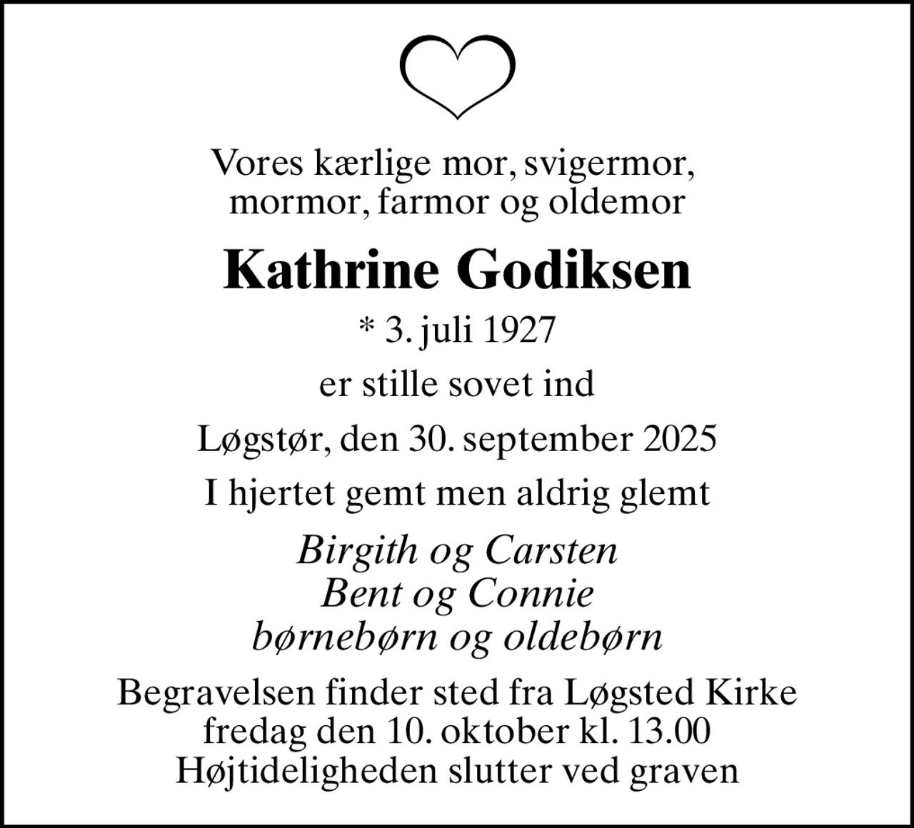 Vores kærlige mor, svigermor,  mormor, farmor og oldemor
Kathrine Godiksen
* 3. juli 1927
er stille sovet ind
Løgstør, den 30. september 2025
I hjertet gemt men aldrig glemt
Birgith og Carsten Bent og Connie børnebørn og oldebørn
Begravelsen finder sted fra Løgsted Kirke  fredag den 10. oktober kl. 13.00  Højtideligheden slutter ved graven