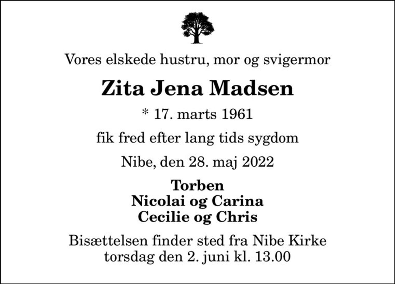 Vores elskede hustru, mor og svigermor
Zita Jena Madsen
* 17. marts 1961
fik fred efter lang tids sygdom
Nibe, den 28. maj 2022
Torben Nicolai og Carina Cecilie og Chris
Bisættelsen finder sted fra Nibe Kirke  torsdag den 2. juni kl. 13.00