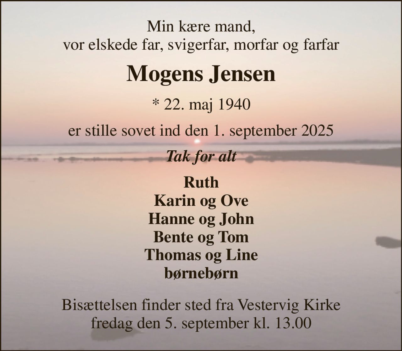 Min kære mand, vor elskede far, svigerfar, morfar og farfar 
Mogens Jensen 
*​ 22. maj 1940 
er stille sovet ind den 1. september 2025 
Tak for alt 
Ruth Karin og Ove Hanne og John Bente og Tom Thomas og Line børnebørn 
Bisættelsen​ finder sted fra Vestervig Kirke​ fredag den 5. september​ kl. 13.00