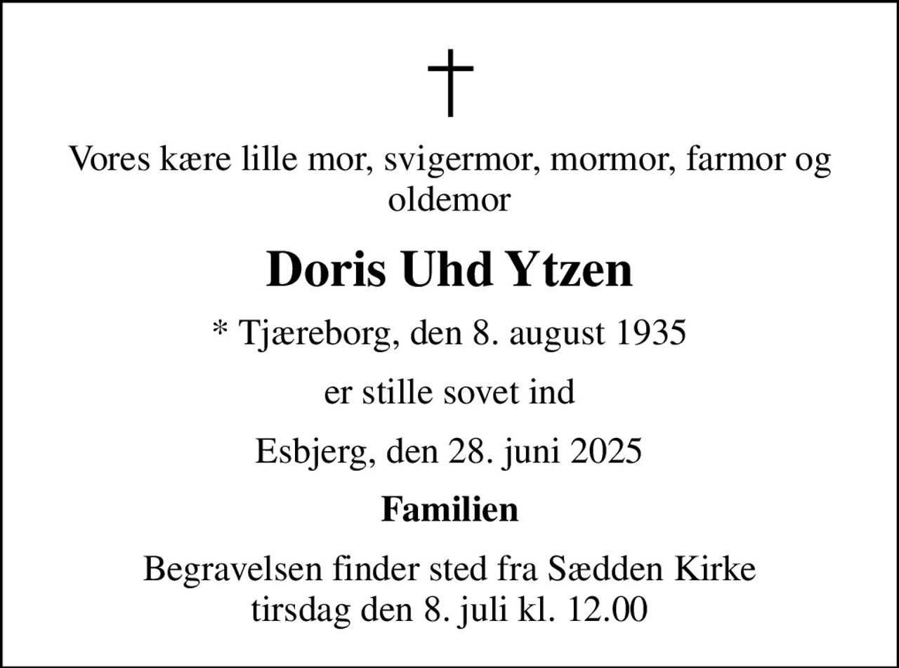 Vores kære lille mor, svigermor, mormor, farmor og oldemor
Doris Uhd Ytzen
* Tjæreborg, den 8. august 1935
er stille sovet ind
Esbjerg, den 28. juni 2025
Familien
Begravelsen finder sted fra Sædden Kirke  tirsdag den 8. juli kl. 12.00