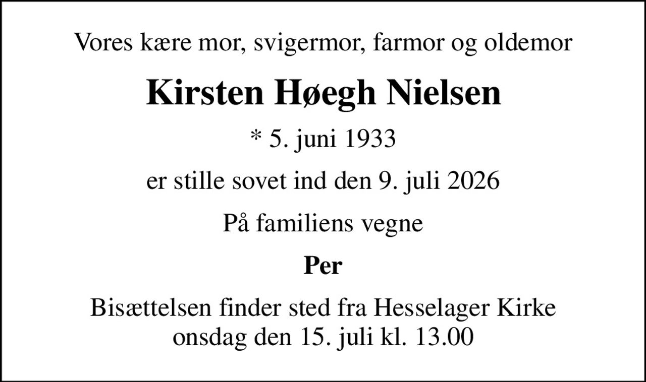 Vores kære mor, svigermor, farmor og oldemor
Kirsten Høegh Nielsen
* 5. juni 1933
er stille sovet ind den 9. juli 2026
På familiens vegne
Per
Bisættelsen finder sted fra Hesselager Kirke  onsdag den 15. juli kl. 13.00