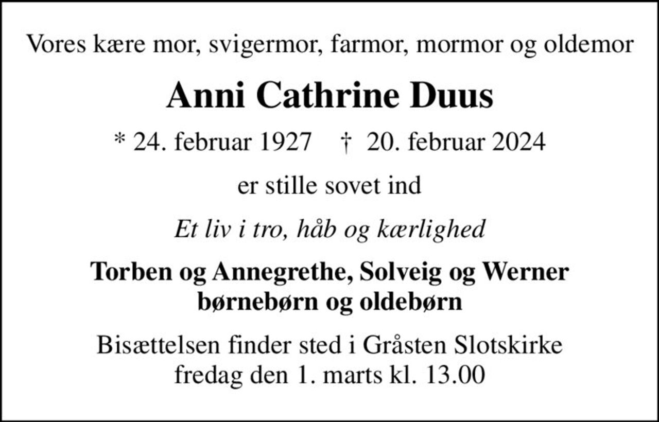 Vores kære mor, svigermor, farmor, mormor og oldemor
Anni Cathrine Duus
* 24. februar 1927    ✝ 20. februar 2024
er stille sovet ind
Et liv i tro, håb og kærlighed
Torben og Annegrethe, Solveig og Werner børnebørn og oldebørn
Bisættelsen finder sted i Gråsten Slotskirke  fredag den 1. marts kl. 13.00