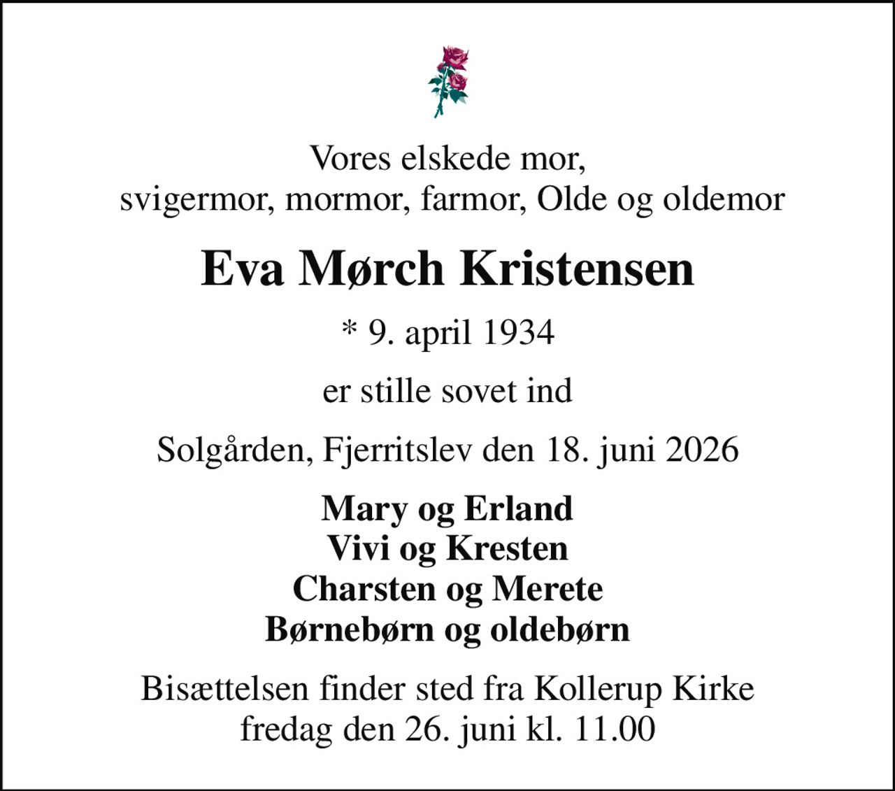 Vores elskede mor,  svigermor, mormor, farmor, Olde og oldemor
Eva Mørch Kristensen
* 9. april 1934
er stille sovet ind
Solgården, Fjerritslev den 18. juni 2026
Mary og Erland Vivi og Kresten Charsten og Merete Børnebørn og oldebørn
Bisættelsen finder sted fra Kollerup Kirke  fredag den 26. juni kl. 11.00