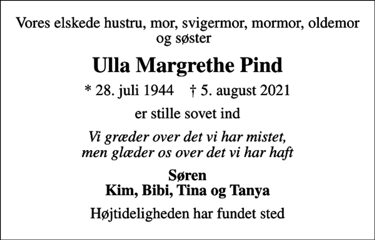 <p>Vores elskede hustru, mor, svigermor, mormor, oldemor og søster<br />Ulla Margrethe Pind<br />* 28. juli 1944 ✝ 5. august 2021<br />er stille sovet ind<br />Vi græder over det vi har mistet, men glæder os over det vi har haft<br />Søren Kim, Bibi, Tina og Tanya<br />Højtideligheden har fundet sted</p>