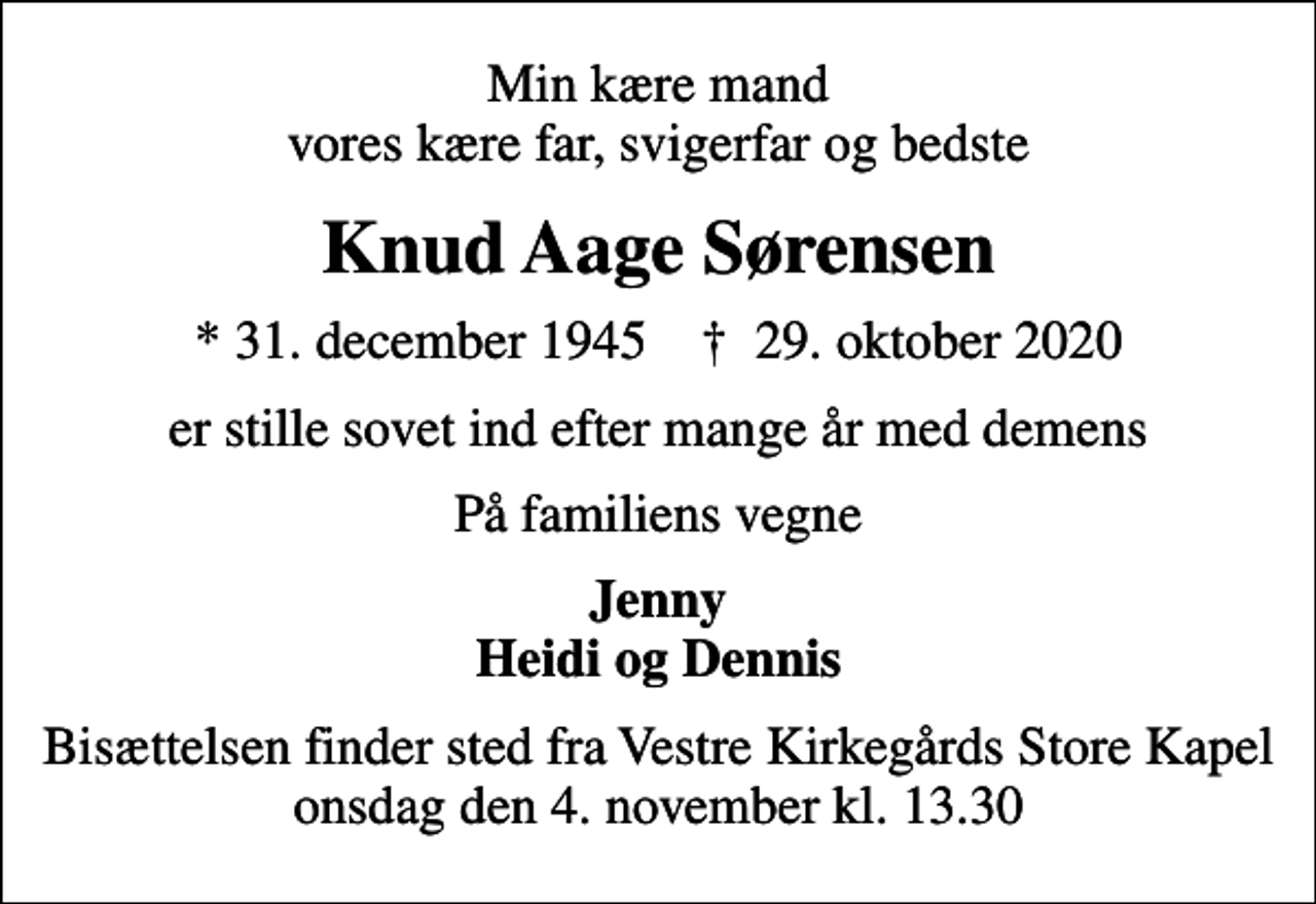 <p>Min kære mand vores kære far, svigerfar og bedste<br />Knud Aage Sørensen<br />* 31. december 1945 ✝ 29. oktober 2020<br />er stille sovet ind efter mange år med demens<br />På familiens vegne<br />Jenny Heidi og Dennis<br />Bisættelsen finder sted fra Vestre Kirkegårds Store Kapel onsdag den 4. november kl. 13.30</p>
