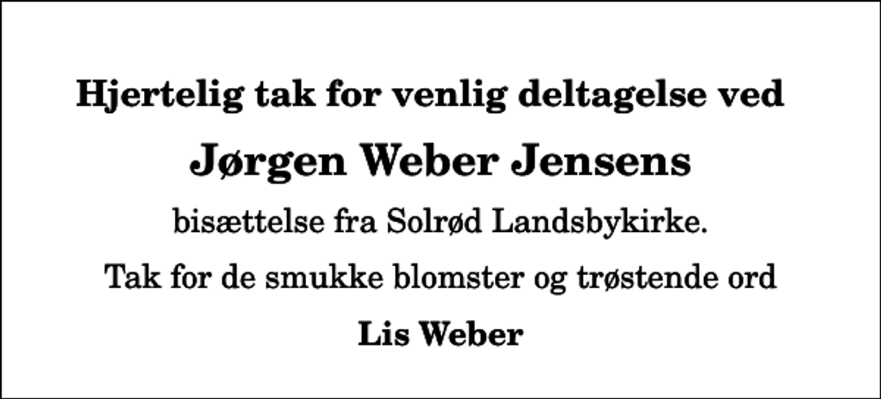 <p>Hjertelig tak for venlig deltagelse ved<br />Jørgen Weber Jensens<br />bisættelse fra Solrød Landsbykirke.<br />Tak for de smukke blomster og trøstende ord<br />Lis Weber</p>