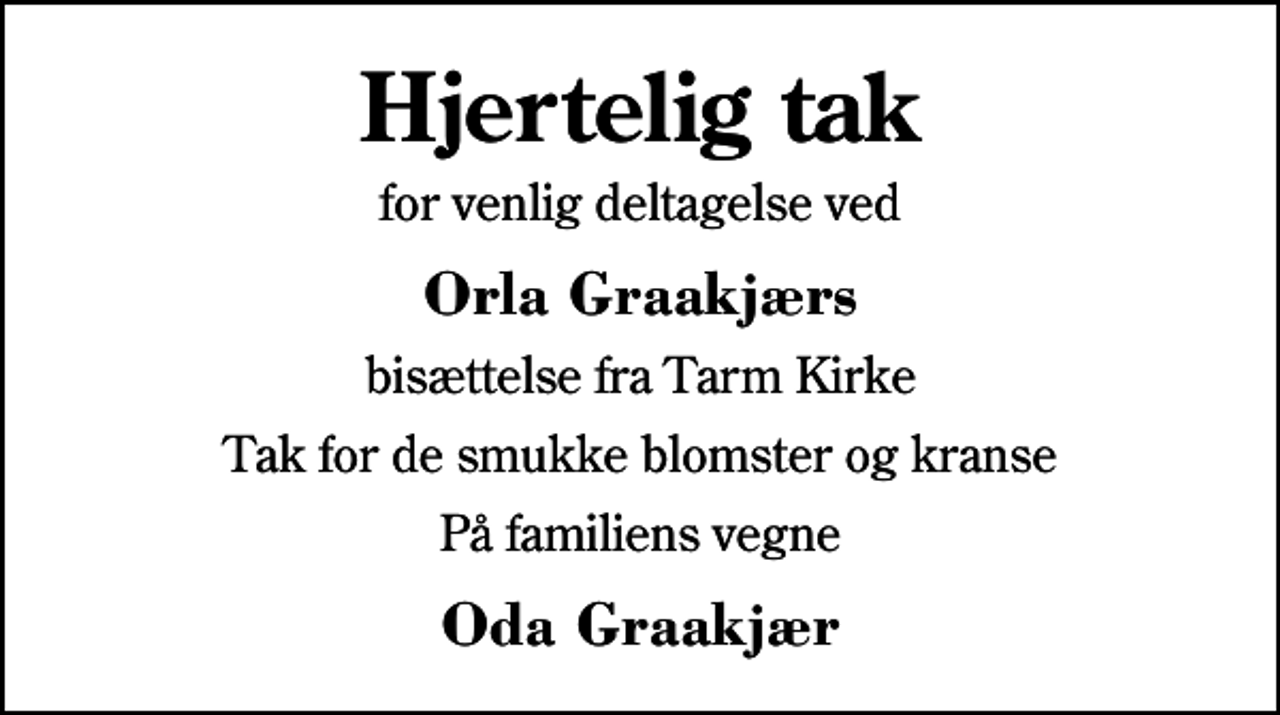 <p>Hjertelig tak<br />for venlig deltagelse ved<br />Orla Graakjærs<br />bisættelse fra Tarm Kirke<br />Tak for de smukke blomster og kranse<br />På familiens vegne<br />Oda Graakjær</p>