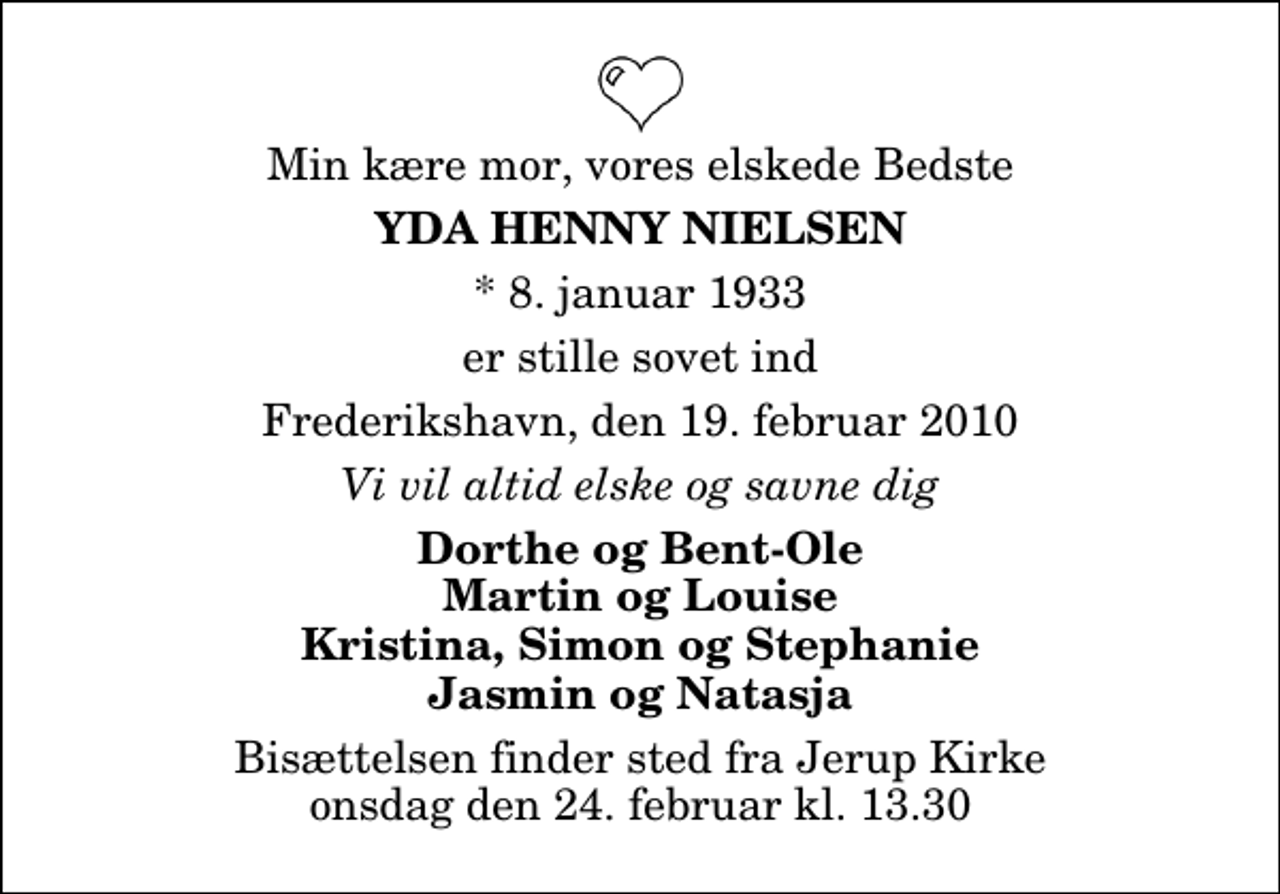 <p>Min kære mor, vores elskede Bedste<br />Yda Henny Nielsen<br />* 8. januar 1933<br />er stille sovet ind<br />Frederikshavn, den 19. februar 2010<br />Vi vil altid elske og savne dig<br />Dorthe og Bent-Ole Martin og Louise Kristina, Simon og Stephanie Jasmin og Natasja<br />Bisættelsen finder sted fra Jerup Kirke onsdag den 24. februar kl. 13.30</p>