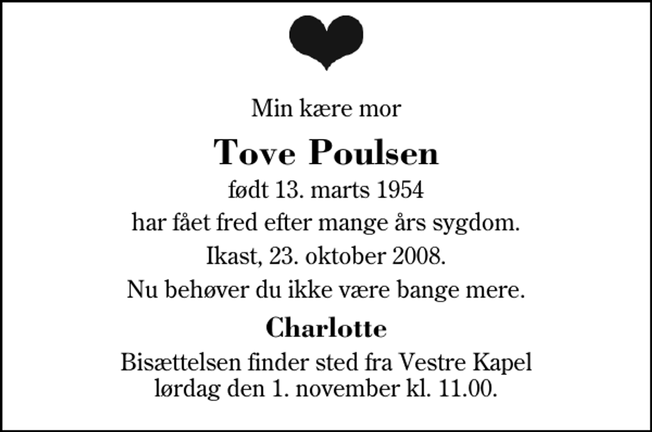 <p>Min kære mor<br />Tove Poulsen<br />født 13. marts 1954<br />har fået fred efter mange års sygdom.<br />Ikast, 23. oktober 2008.<br />Nu behøver du ikke være bange mere.<br />Charlotte<br />Bisættelsen finder sted fra Herning Vestre Kapel lørdag den 1. november kl. 11.00</p>