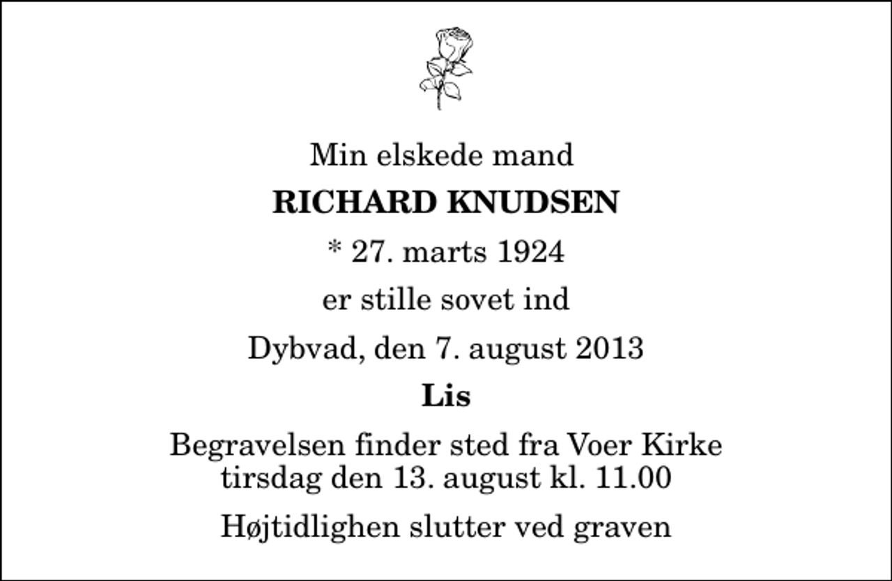 <p>Min elskede mand<br />Richard Knudsen<br />* 27. marts 1924<br />er stille sovet ind<br />Dybvad, den 7. august 2013<br />Lis<br />Begravelsen finder sted fra Voer Kirke tirsdag den 13. august kl. 11.00<br />Højtidlighen slutter ved graven</p>