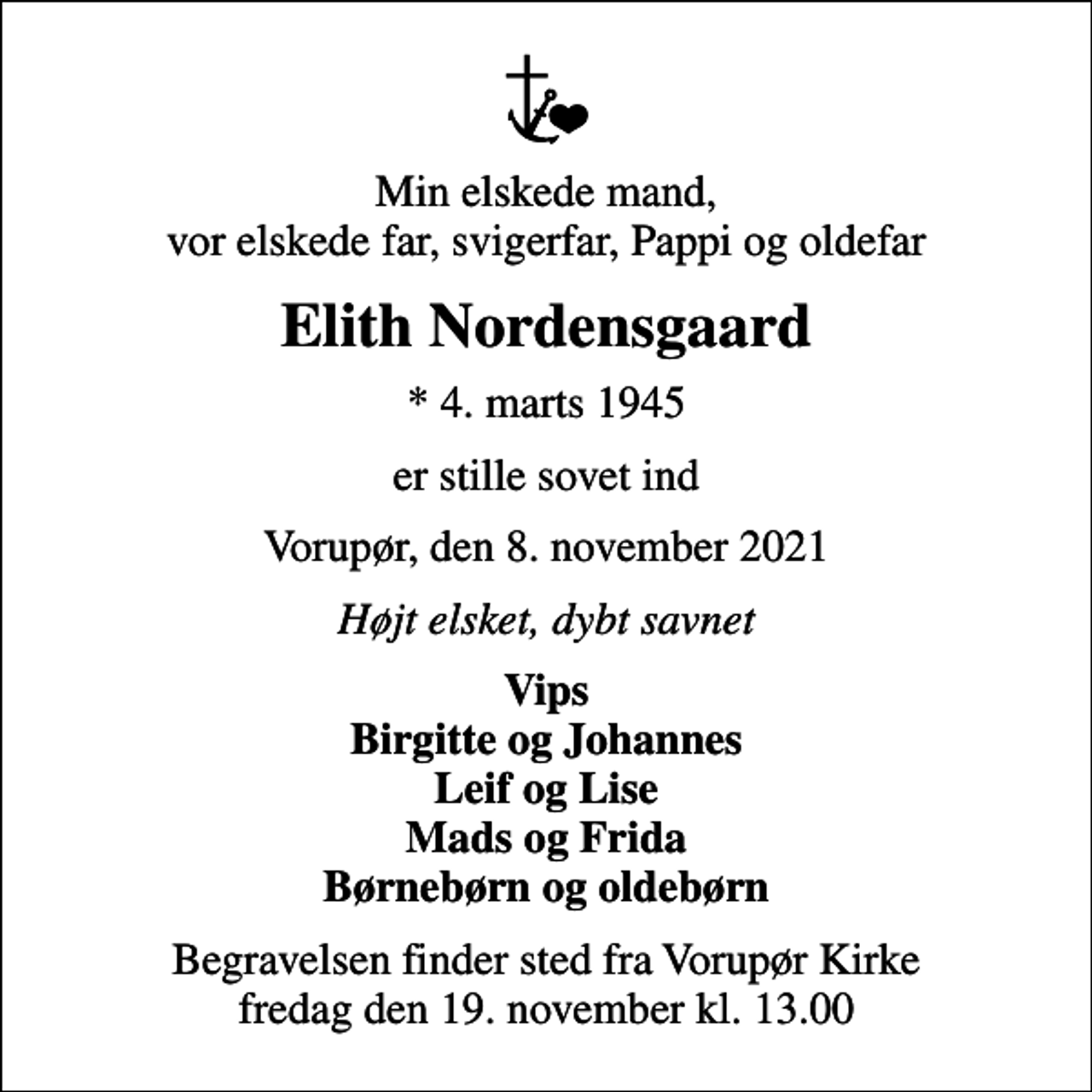 <p>Min elskede mand, vor elskede far, svigerfar, Pappi og oldefar<br />Elith Nordensgaard<br />* 4. marts 1945<br />er stille sovet ind<br />Vorupør, den 8. november 2021<br />Højt elsket, dybt savnet<br />Vips Birgitte og Johannes Leif og Lise Mads og Frida Børnebørn og oldebørn<br />Begravelsen finder sted fra Vorupør Kirke fredag den 19. november kl. 13.00</p>