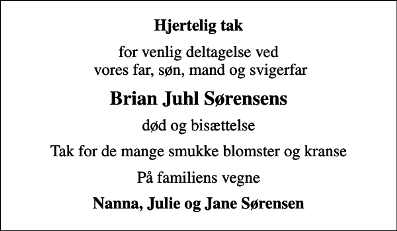 <p>Hjertelig tak<br />for venlig deltagelse ved vores far, søn, mand og svigerfar<br />Brian Juhl Sørensens<br />død og bisættelse<br />Tak for de mange smukke blomster og kranse<br />På familiens vegne<br />Nanna, Julie og Jane Sørensen</p>