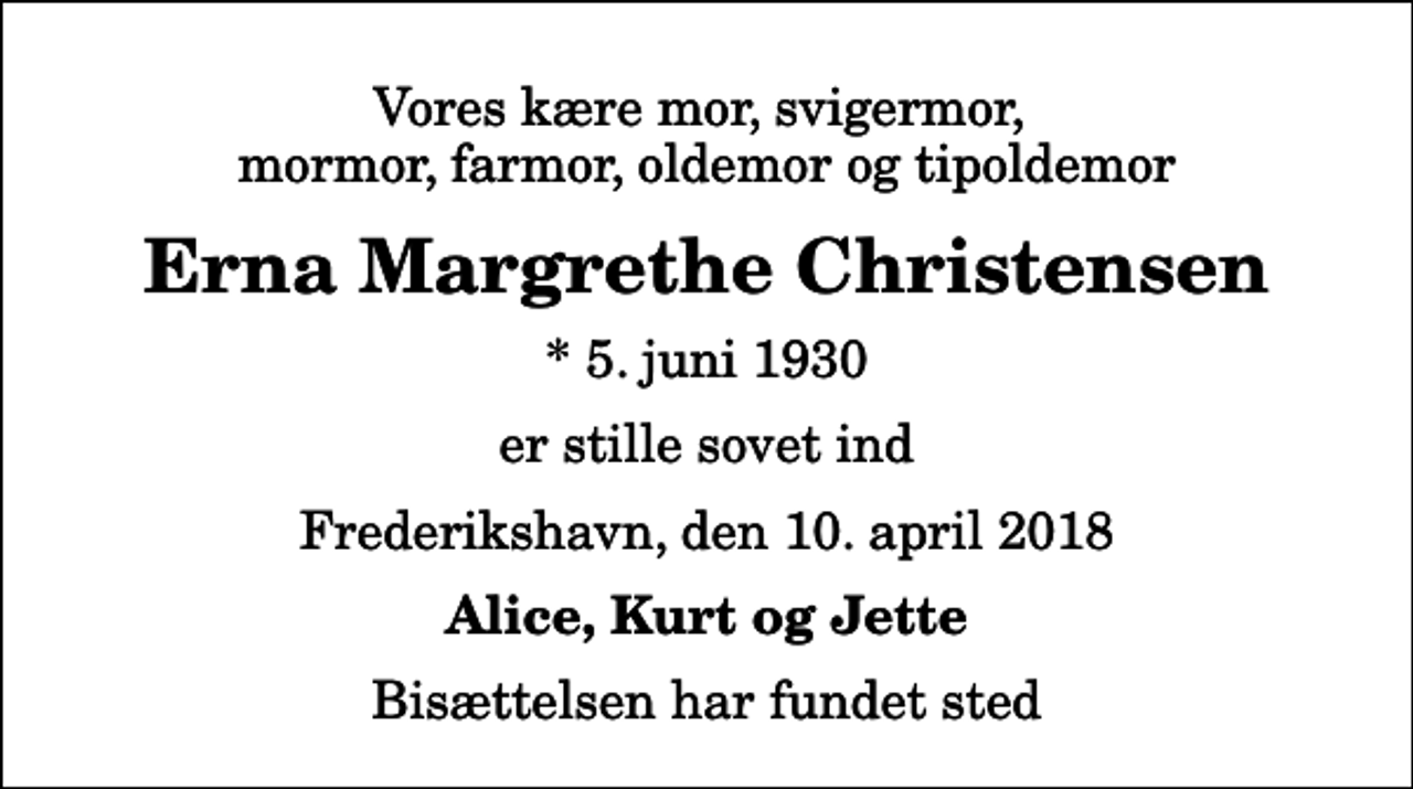 <p>Vores kære mor, svigermor, mormor, farmor, oldemor og tipoldemor<br />Erna Margrethe Christensen<br />* 5. juni 1930<br />er stille sovet ind<br />Frederikshavn, den 10. april 2018<br />Alice, Kurt og Jette<br />Bisættelsen har fundet sted</p>
