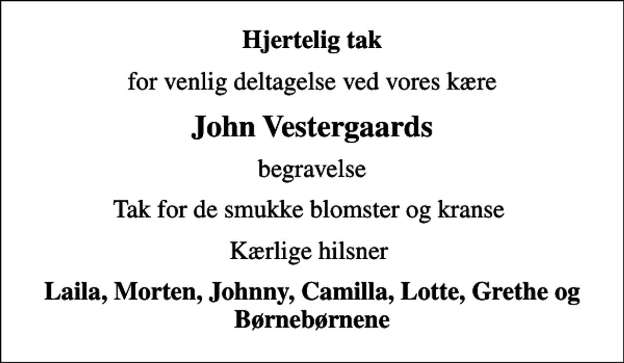 <p>Hjertelig tak<br />for venlig deltagelse ved vores kære<br />John Vestergaards<br />begravelse<br />Tak for de smukke blomster og kranse<br />Kærlige hilsner<br />Laila, Morten, Johnny, Camilla, Lotte, Grethe og Børnebørnene</p>