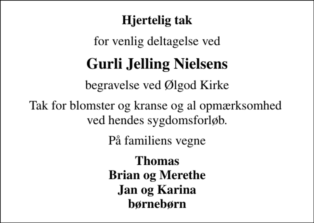 <p>Hjertelig tak<br />for venlig deltagelse ved<br />Gurli Jelling Nielsens<br />begravelse ved Ølgod Kirke<br />Tak for blomster og kranse og al opmærksomhed ved hendes sygdomsforløb.<br />På familiens vegne<br />Thomas Brian og Merethe Jan og Karina børnebørn</p>