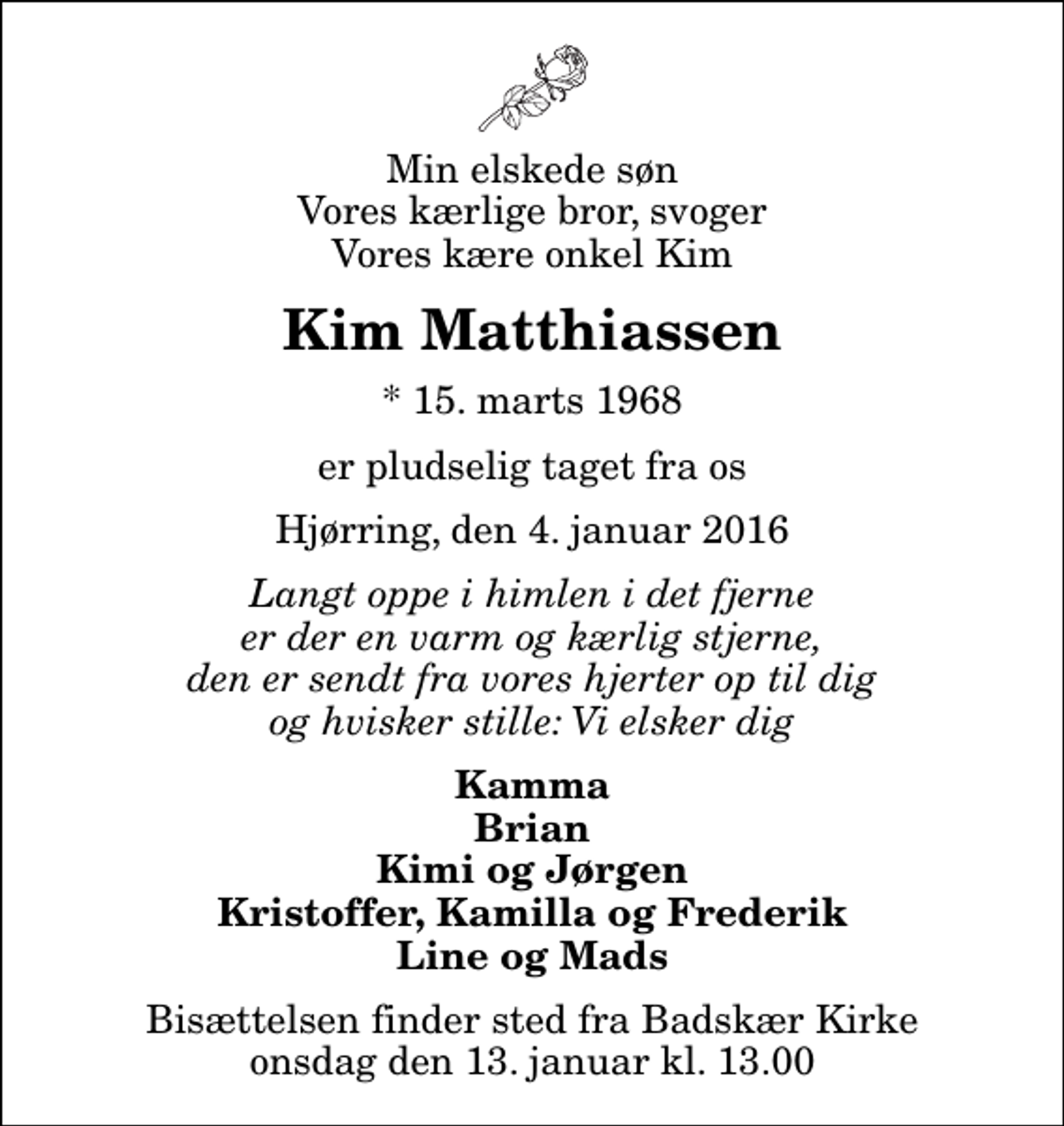 <p>Min elskede søn Vores kærlige bror, svoger Vores kære onkel Kim<br />Kim Matthiassen<br />* 15. marts 1968<br />er pludselig taget fra os<br />Hjørring, den 4. januar 2016<br />Langt oppe i himlen i det fjerne er der en varm og kærlig stjerne, den er sendt fra vores hjerter op til dig og hvisker stille: Vi elsker dig<br />Kamma Brian Kimi og Jørgen Kristoffer, Kamilla og Frederik Line og Mads<br />Bisættelsen finder sted fra Badskær Kirke onsdag den 13. januar kl. 13.00</p>