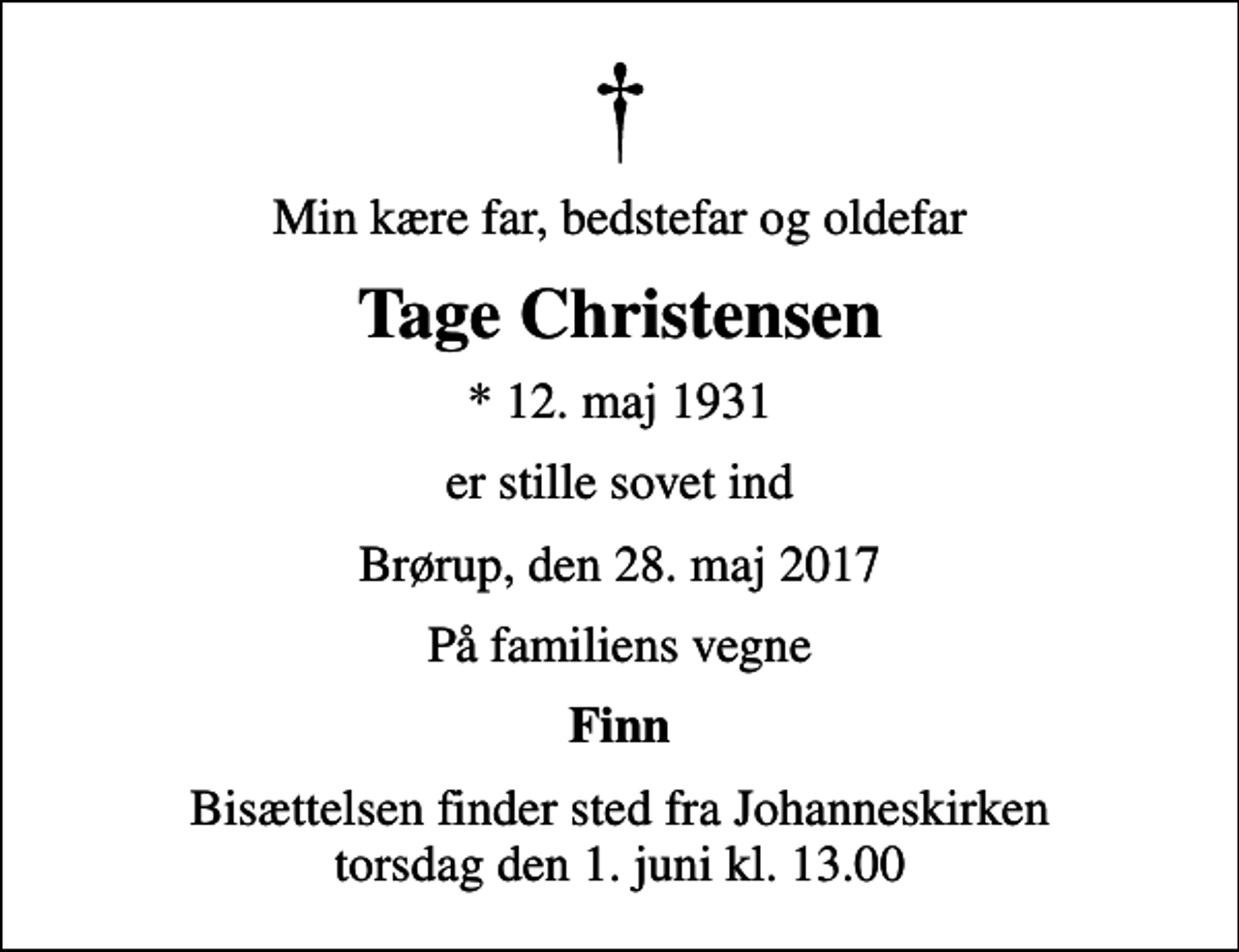 <p>Min kære far, bedstefar og oldefar<br />Tage Christensen<br />* 12. maj 1931<br />er stille sovet ind<br />Brørup, den 28. maj 2017<br />På familiens vegne<br />Finn<br />Bisættelsen finder sted fra Johanneskirken torsdag den 1. juni kl. 13.00</p>