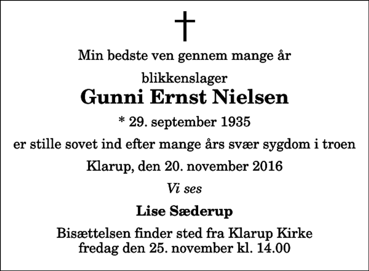 <p>Min bedste ven gennem mange år<br />blikkenslager<br />Gunni Ernst Nielsen<br />* 29. september 1935<br />er stille sovet ind efter mange års svær sygdom i troen<br />Klarup, den 20. november 2016<br />Vi ses<br />Lise Sæderup<br />Bisættelsen finder sted fra Klarup Kirke fredag den 25. november kl. 14.00</p>