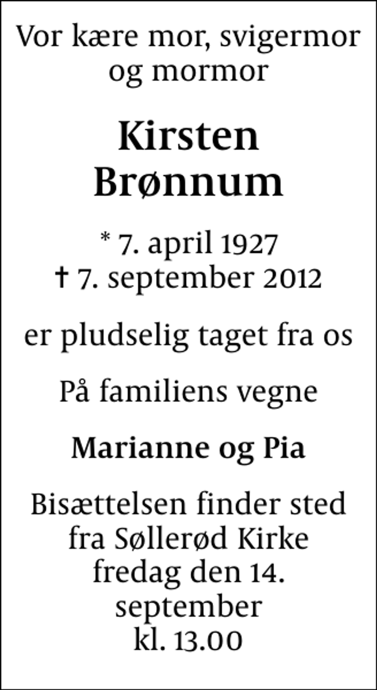 <p>Vor kære mor, svigermor og mormor<br />Kirsten Brønnum<br />* 7. april 1927<br />✝ 7. september 2012<br />er pludselig taget fra os<br />På familiens vegne<br />Marianne og Pia<br />Bisættelsen finder sted fra Søllerød Kirke fredag den 14. september kl. 13.00</p>