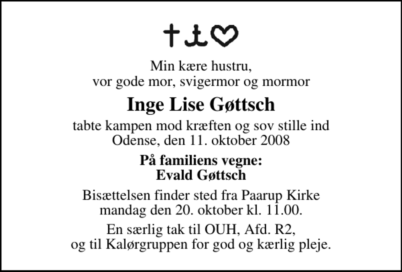 <p>Min kære hustru, vor gode mor, svigermor og mormor<br />Inge Lise Gøttsch<br />tabte kampen mod kræften og sov stille ind Odense, den 11. oktober 2008<br />På familiens vegne: Evald Gøttsch<br />Bisættelsen finder sted fra Paarup Kirke mandag den 20. oktober kl. 11.00<br />En særlig tak til OUH, Afd. R2, og til Kalørgruppen for god og kærlig pleje.</p>