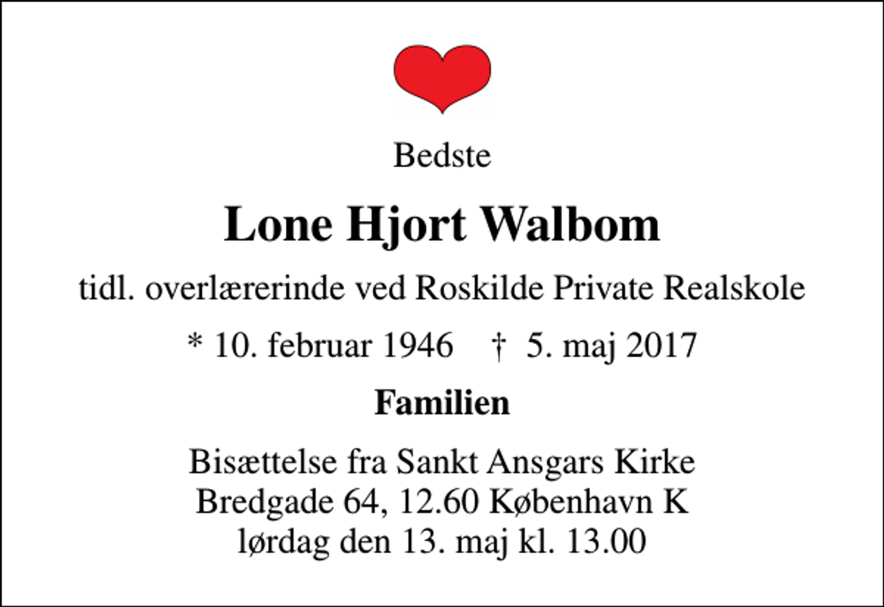 <p>Bedste<br />Lone Hjort Walbom<br />tidl. overlærerinde ved Roskilde Private Realskole<br />* 10. februar 1946 ✝ 5. maj 2017<br />Familien<br />Bisættelse fra Sankt Ansgars Kirke Bredgade 64, 12.60 København K lørdag den 13. maj kl. 13.00</p>