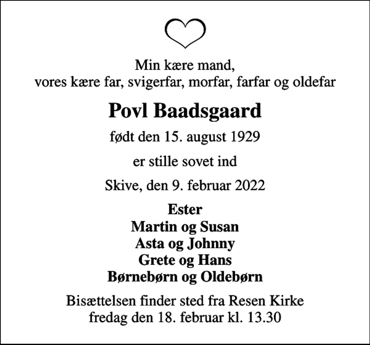 <p>Min kære mand, vores kære far, svigerfar, morfar, farfar og oldefar<br />Povl Baadsgaard<br />født den 15. august 1929<br />er stille sovet ind<br />Skive, den 9. februar 2022<br />Ester Martin og Susan Asta og Johnny Grete og Hans Børnebørn og Oldebørn<br />Bisættelsen finder sted fra Resen Kirke fredag den 18. februar kl. 13.30</p>