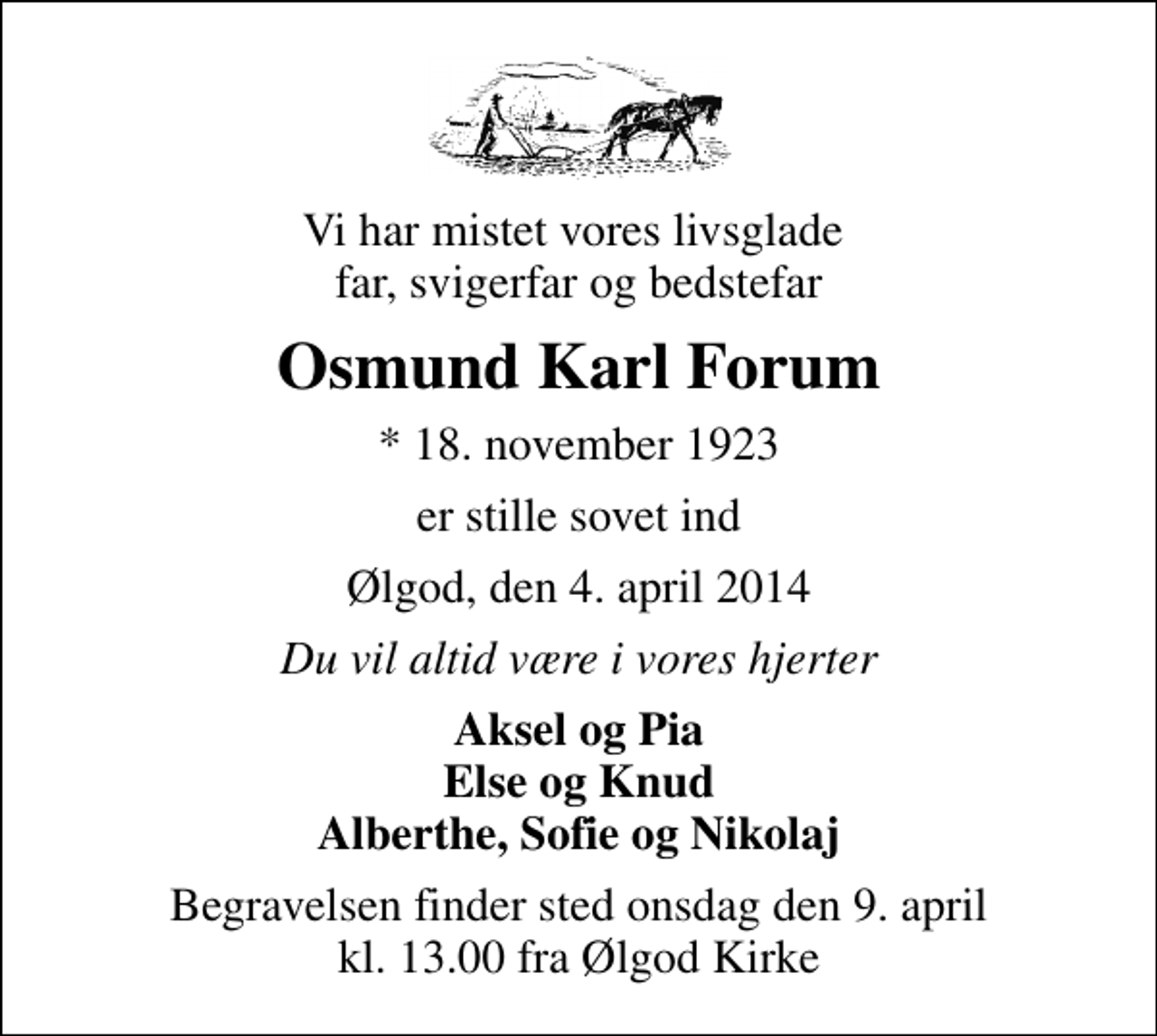 <p>Vi har mistet vores livsglade far, svigerfar og bedstefar<br />Osmund Karl Forum<br />* 18. november 1923<br />er stille sovet ind<br />Ølgod, den 4. april 2014<br />Du vil altid være i vores hjerter<br />Aksel og Pia Else og Knud Alberthe, Sofie og Nikolaj<br />Begravelsen finder sted onsdag den 9. april kl. 13.00 fra Ølgod Kirke</p>