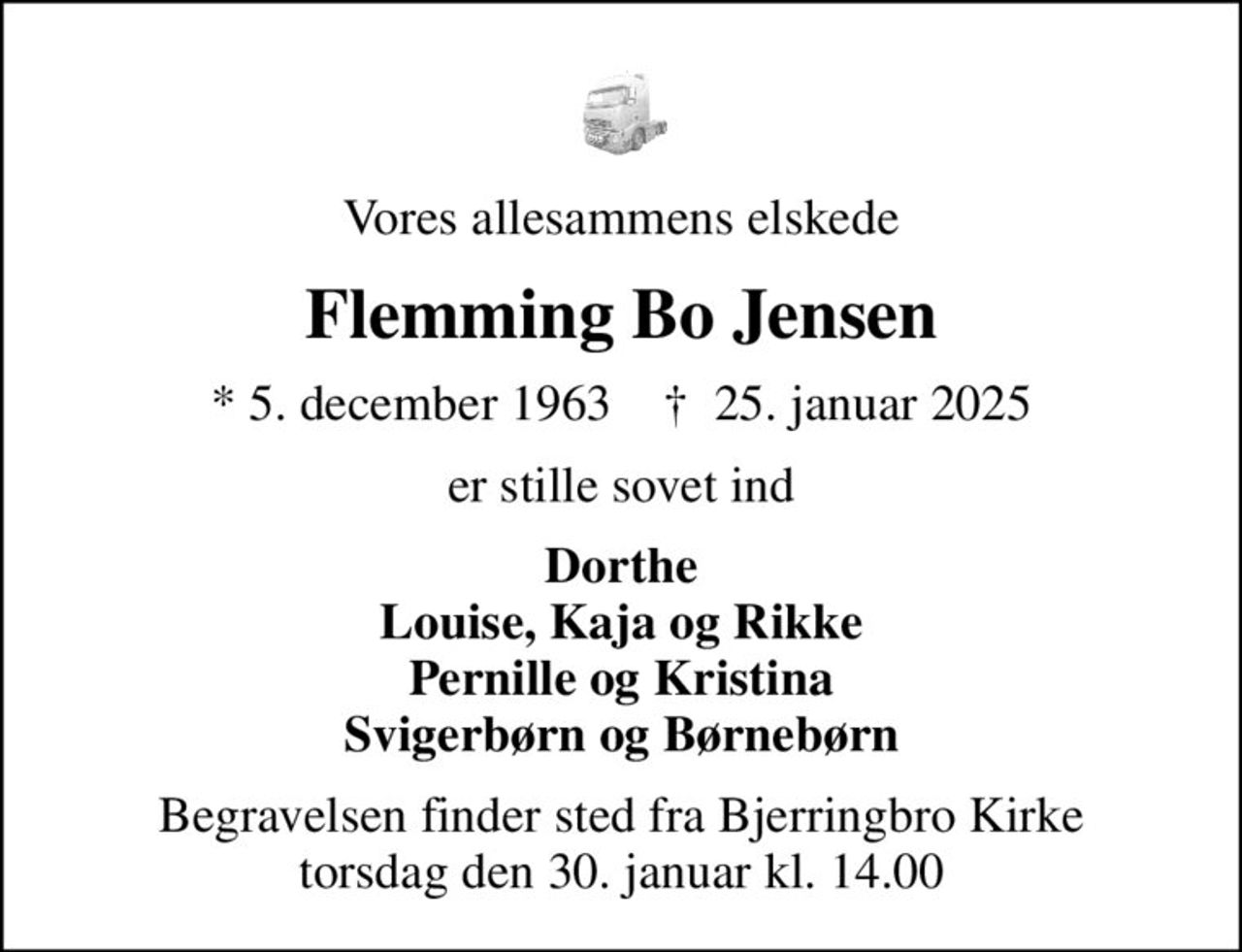 Vores allesammens elskede
Flemming Bo Jensen
* 5. december 1963    ✝ 25. januar 2025
er stille sovet ind
Dorthe Louise, Kaja og Rikke Pernille og Kristina Svigerbørn og Børnebørn
Begravelsen finder sted fra Bjerringbro Kirke  torsdag den 30. januar kl. 14.00