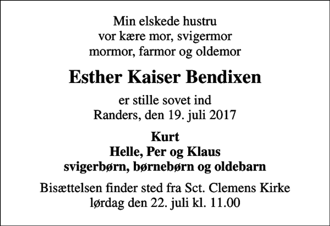 <p>Min elskede hustru vor kære mor, svigermor mormor, farmor og oldemor<br />Esther Kaiser Bendixen<br />er stille sovet ind Randers, den 19. juli 2017<br />Kurt Helle, Per og Klaus svigerbørn, børnebørn og oldebarn<br />Bisættelsen finder sted fra Sct. Clemens Kirke lørdag den 22. juli kl. 11.00</p>