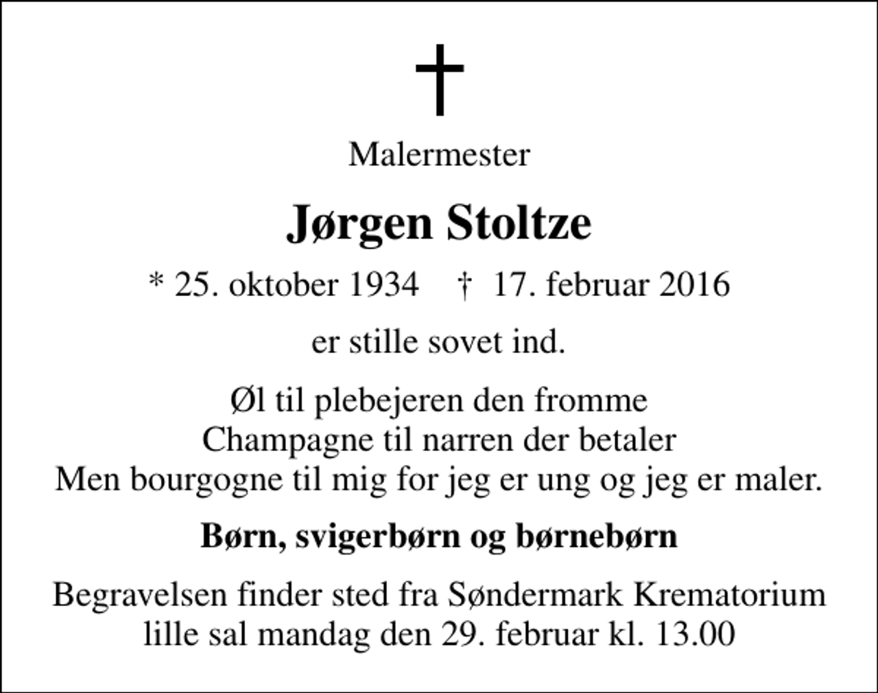 <p>Malermester<br />Jørgen Stoltze<br />* 25. oktober 1934 ✝ 17. februar 2016<br />er stille sovet ind.<br />Øl til plebejeren den fromme Champagne til narren der betaler Men bourgogne til mig for jeg er ung og jeg er maler.<br />Børn, svigerbørn og børnebørn<br />Begravelsen finder sted fra Søndermark Krematorium lille sal mandag den 29. februar kl. 13.00</p>