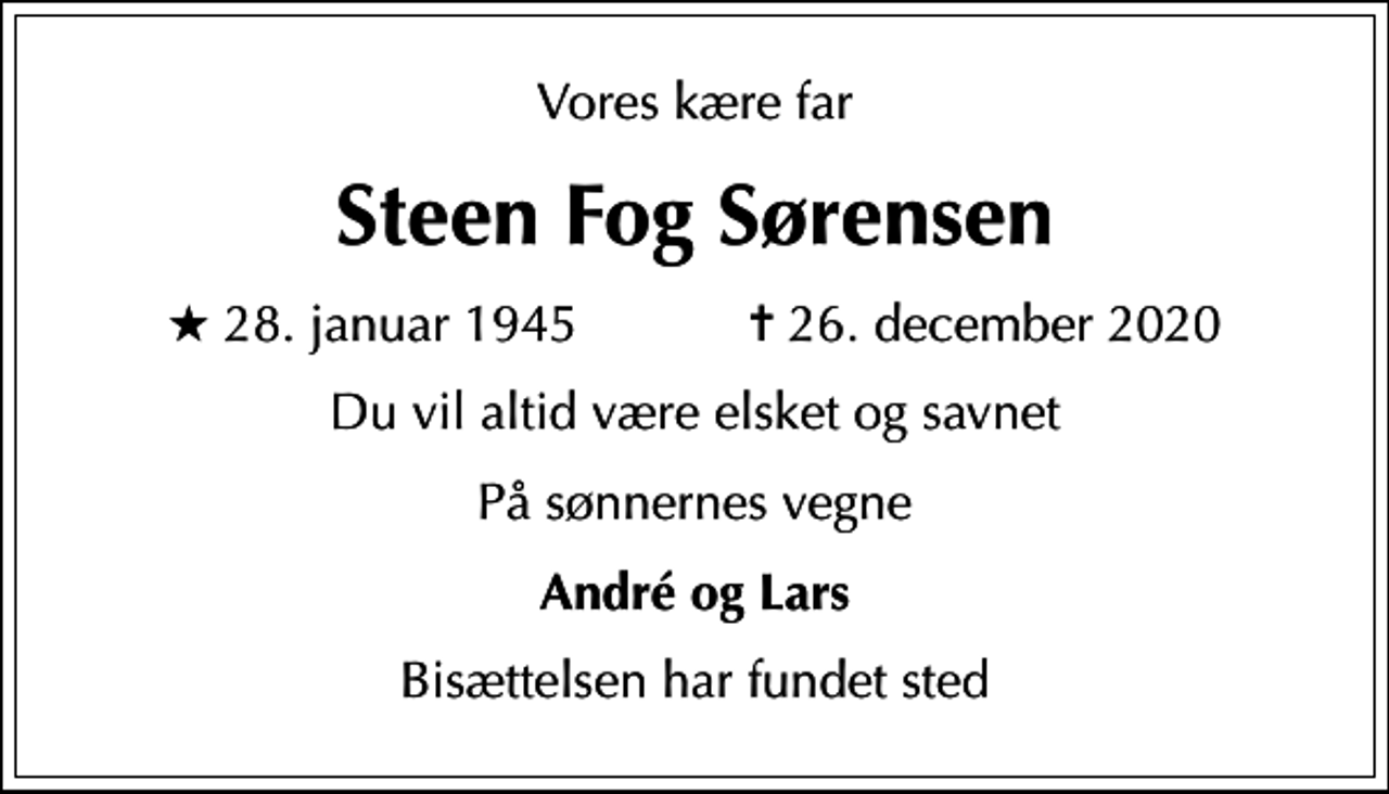 <p>Vores kære far<br />Steen Fog Sørensen<br />* 28. januar 1945 ✝ 26. december 2020<br />Du vil altid være elsket og savnet<br />På sønnernes vegne<br />André og Lars<br />Bisættelsen har fundet sted</p>