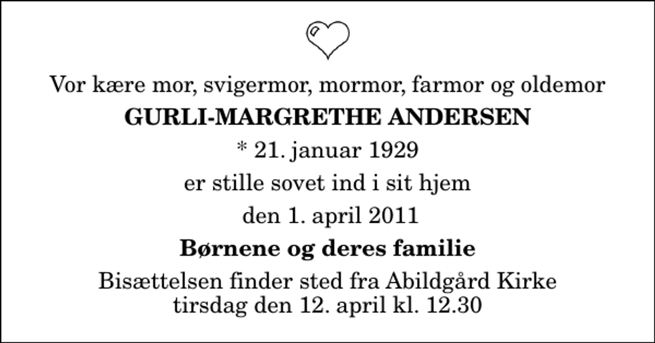 <p>Vor kære mor, svigermor, mormor, farmor og oldemor<br />Gurli-Margrethe Andersen<br />* 21. januar 1929<br />er stille sovet ind i sit hjem<br />den 1. april 2011<br />Børnene og deres familie<br />Bisættelsen finder sted fra Abildgård Kirke tirsdag den 12. april kl. 12.30</p>