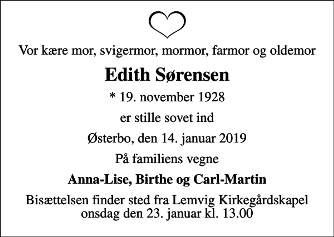 <p>Vor kære mor, svigermor, mormor, farmor og oldemor<br />Edith Sørensen<br />* 19. november 1928<br />er stille sovet ind<br />Østerbo, den 14. januar 2019<br />På familiens vegne<br />Anna-Lise, Birthe og Carl-Martin<br />Bisættelsen finder sted fra Lemvig Kirkegårdskapel onsdag den 23. januar kl. 13.00</p>