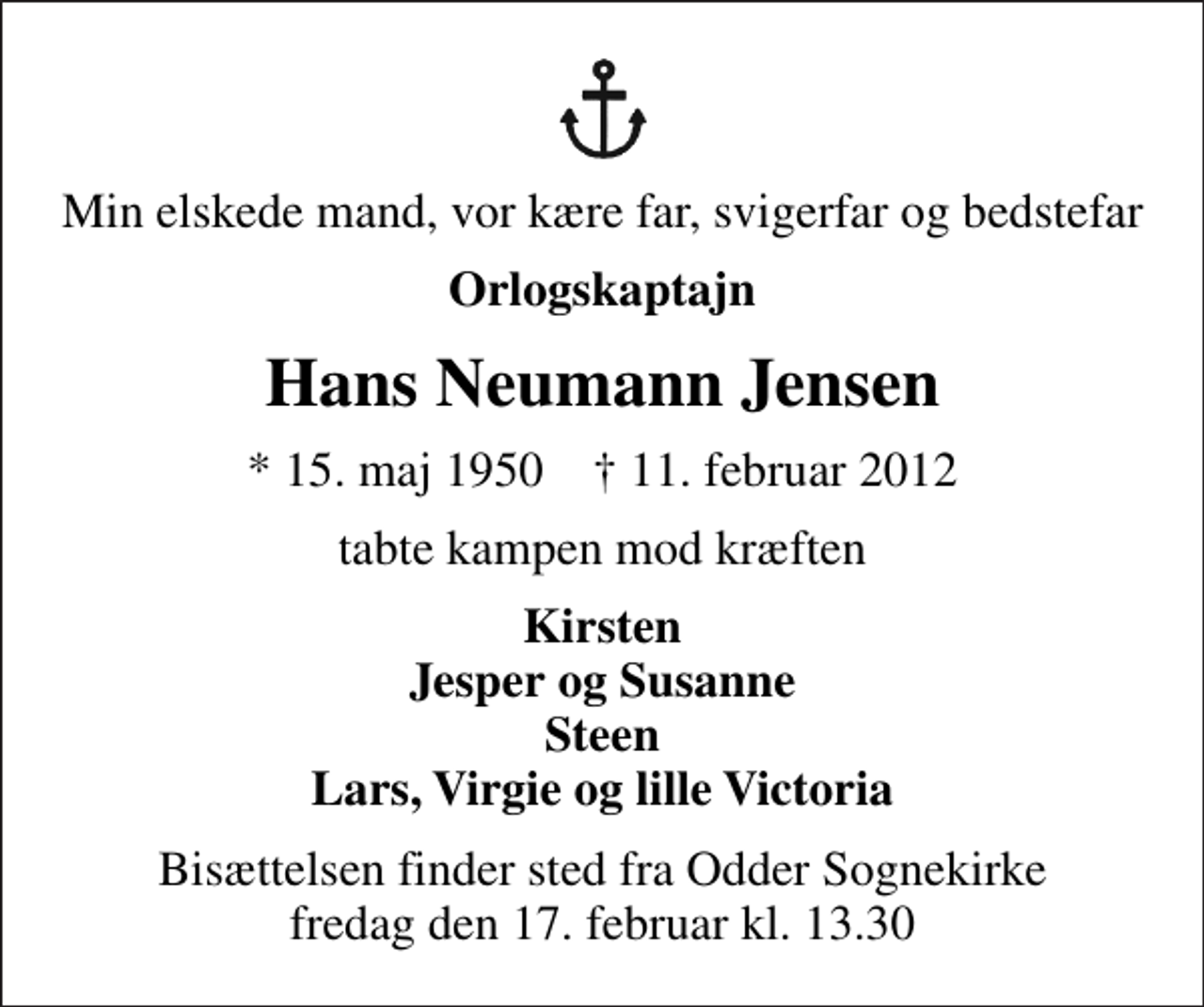 <p>Min elskede mand, vor kære far, svigerfar og bedstefar<br />Orlogskaptajn<br />Hans Neumann Jensen<br />* 15. maj 1950 ✝ 11. februar 2012<br />tabte kampen mod kræften<br />Kirsten Jesper og Susanne Steen Lars, Virgie og lille Victoria<br />Bisættelsen finder sted fra Odder Sognekirke fredag den 17. februar kl. 13.30</p>