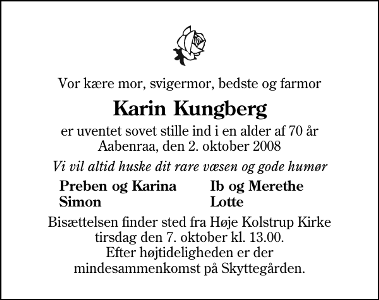 <p>Vor kære mor, svigermor, bedste og farmor<br />Karin Kungberg<br />er uventet sovet stille ind i en alder af 70 år Aabenraa, den 2. oktober 2008<br />Vi vil altid huske dit rare væsen og gode humør<br />Preben og Karina<br />Ib og Merethe<br />Simon<br />Lotte<br />Bisættelsen finder sted fra Høje Kolstrup Kirke tirsdag den 7. oktober kl. 13.00 Efter højtideligheden er der mindesammenkomst på Skyttegården.</p>