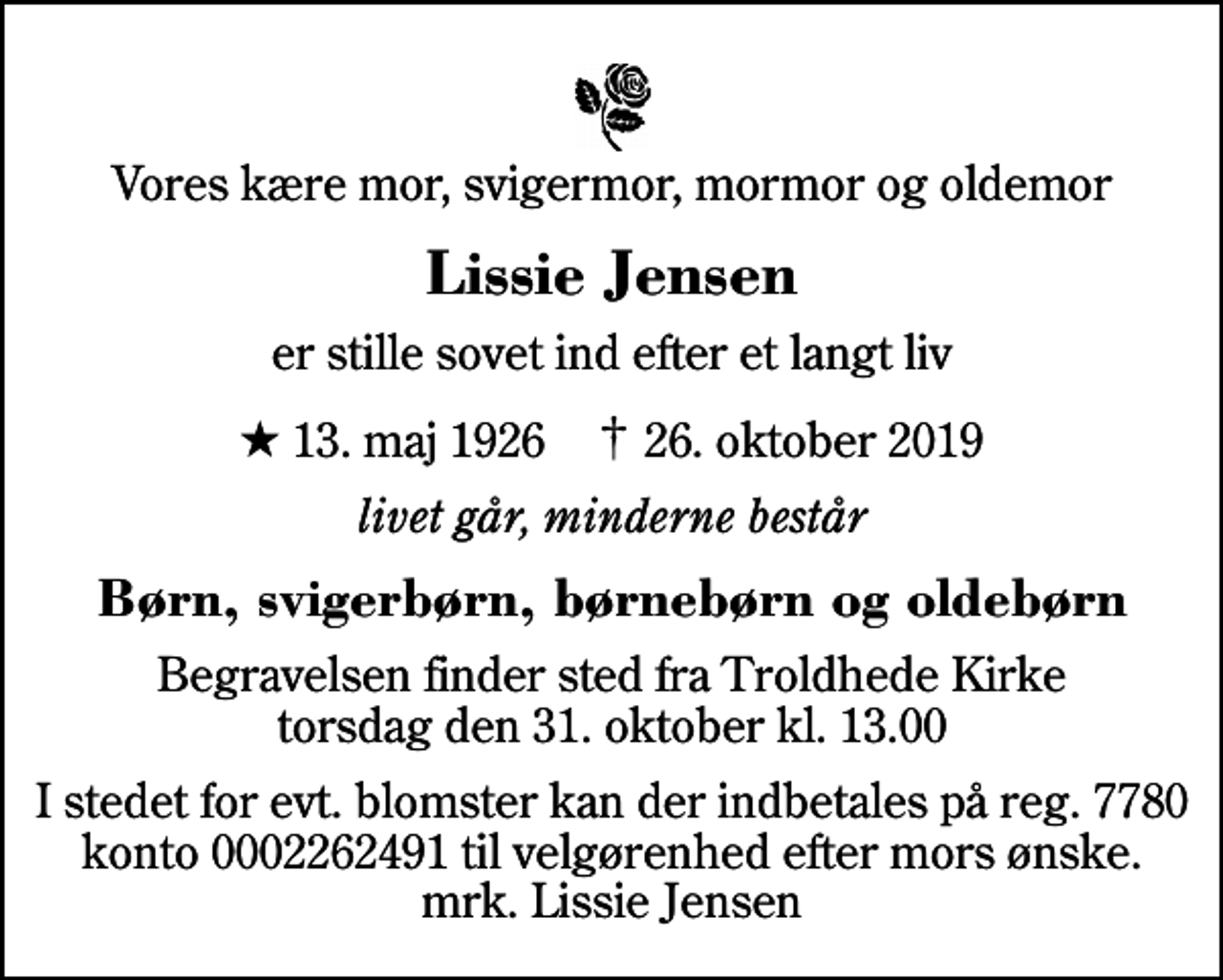 <p>Vores kære mor, svigermor, mormor og oldemor<br />Lissie Jensen<br />er stille sovet ind efter et langt liv<br />* 13. maj 1926 ✝ 26. oktober 2019<br />livet går, minderne består<br />Børn, svigerbørn, børnebørn og oldebørn<br />Begravelsen finder sted fra Troldhede Kirke torsdag den 31. oktober kl. 13.00<br />I stedet for evt. blomster kan der indbetales på reg. 7780 konto 0002262491 til velgørenhed efter mors ønske. mrk. Lissie Jensen</p>