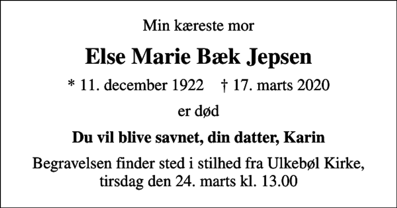 <p>Min kæreste mor<br />Else Marie Bæk Jepsen<br />* 11. december 1922 ✝ 17. marts 2020<br />er død<br />Du vil blive savnet, din datter, Karin<br />Begravelsen finder sted i stilhed fra Ulkebøl Kirke, tirsdag den 24. marts kl. 13.00</p>