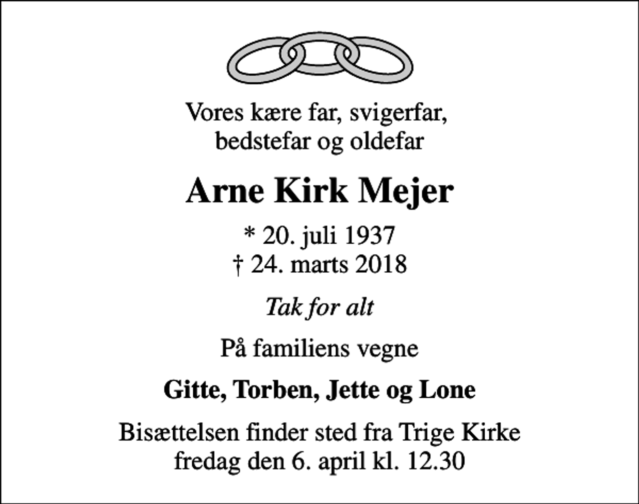 <p>Vores kære far, svigerfar, bedstefar og oldefar<br />Arne Kirk Mejer<br />* 20. juli 1937<br />✝ 24. marts 2018<br />Tak for alt<br />På familiens vegne<br />Gitte, Torben, Jette og Lone<br />Bisættelsen finder sted fra Trige Kirke fredag den 6. april kl. 12.30</p>