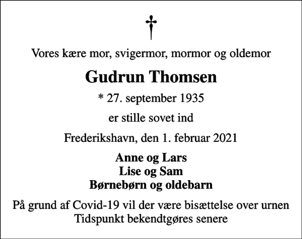 <p>Vores kære mor, svigermor, mormor og oldemor<br />Gudrun Thomsen<br />* 27. september 1935<br />er stille sovet ind<br />Frederikshavn, den 1. februar 2021<br />Anne og Lars Lise og Sam Børnebørn og oldebarn<br />På grund af Covid-19 vil der være bisættelse over urnen Tidspunkt bekendtgøres senere</p>