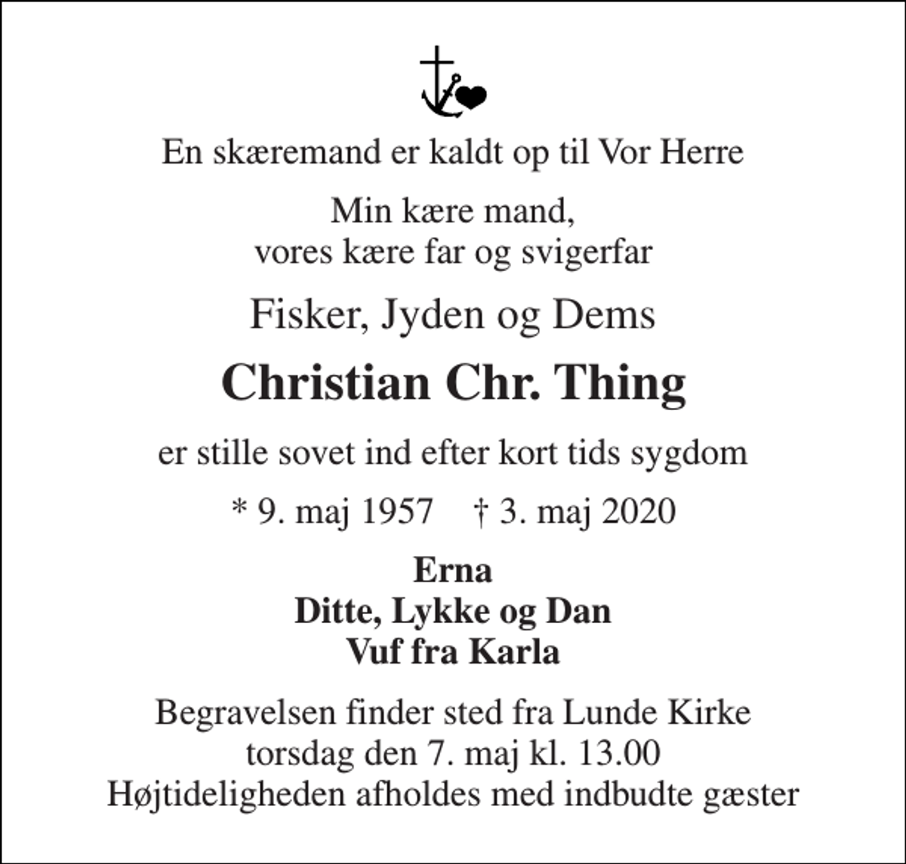 <p>En skæremand er kaldt op til Vor Herre<br />Min kære mand, vores kære far og svigerfar<br />Fisker, Jyden og Dems<br />Christian Chr. Thing<br />er stille sovet ind efter kort tids sygdom<br />*​ 9. maj 1957​ †​ 3. maj 2020<br />Erna Ditte, Lykke og Dan Vuf fra Karla<br />Begravelsen finder sted fra Lunde Kirke torsdag den 7. maj kl. 13.00 Højtideligheden afholdes med indbudte gæster</p>