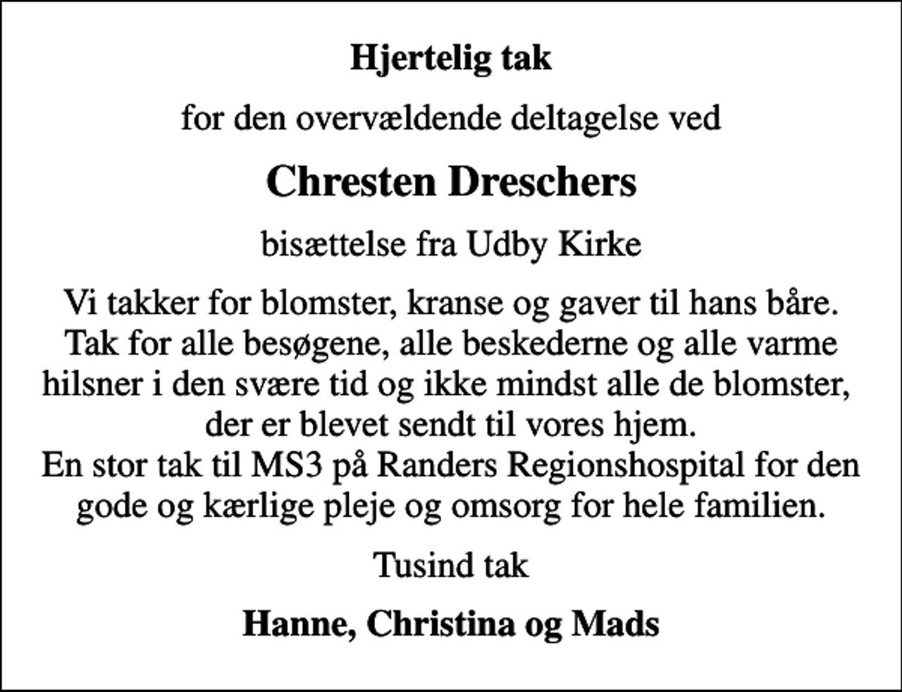 <p>Hjertelig tak<br />for den overvældende deltagelse ved<br />Chresten Dreschers<br />bisættelse fra Udby Kirke<br />Vi takker for blomster, kranse og gaver til hans båre. Tak for alle besøgene, alle beskederne og alle varme hilsner i den svære tid og ikke mindst alle de blomster, der er blevet sendt til vores hjem. En stor tak til MS3 på Randers Regionshospital for den gode og kærlige pleje og omsorg for hele familien.<br />Tusind tak<br />Hanne, Christina og Mads</p>